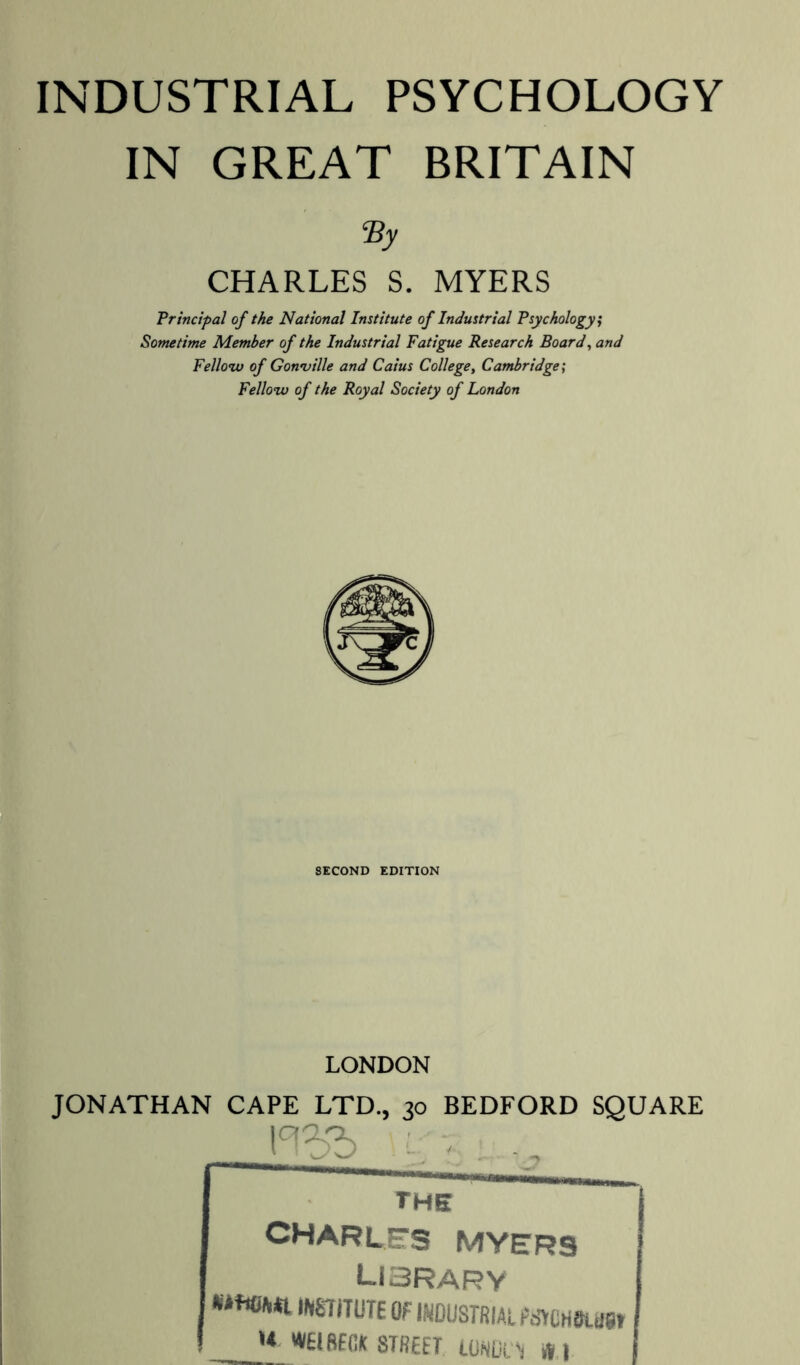 INDUSTRIAL PSYCHOLOGY IN GREAT BRITAIN ■/!» CHARLES S. MYERS Principal of the National Institute of Industrial Psychology; Sometime Member of the Industrial Fatigue Research Board, and Fellow of Gonville and Caius College, Cambridge; Fellow of the Royal Society of London SECOND EDITION LONDON JONATHAN CAPE LTD., 30 BEDFORD SQUARE l°l3b ■ .. the CHARLES MYERS LI3RARY wmuiE Of industrial tmmm w WElBffiA STREET LORDl T .V I