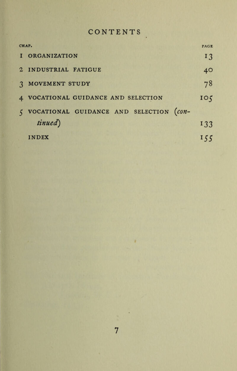 CONTENTS CHAP. PAGE 1 ORGANIZATION 13 2 INDUSTRIAL FATIGUE 4O 3 MOVEMENT STUDY 78 4 VOCATIONAL GUIDANCE AND SELECTION IO^J 5 VOCATIONAL GUIDANCE AND SELECTION (Con¬ tinued) 133 INDEX lS5