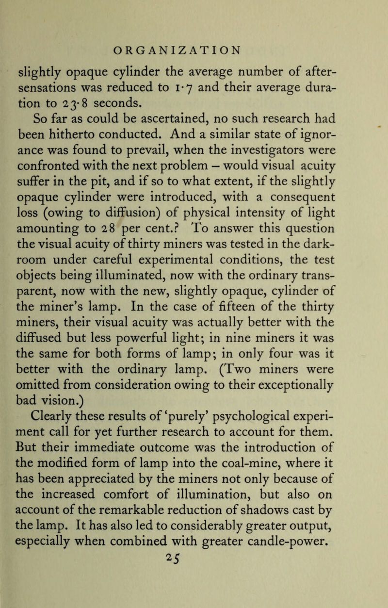 slightly opaque cylinder the average number of after¬ sensations was reduced to 1*7 and their average dura¬ tion to 23-8 seconds. So far as could be ascertained, no such research had been hitherto conducted. And a similar state of ignor¬ ance was found to prevail, when the investigators were confronted with the next problem — would visual acuity suffer in the pit, and if so to what extent, if the slightly opaque cylinder were introduced, with a consequent loss (owing to diffusion) of physical intensity of light amounting to 28 per cent.? To answer this question the visual acuity of thirty miners was tested in the dark¬ room under careful experimental conditions, the test objects being illuminated, now with the ordinary trans¬ parent, now with the new, slightly opaque, cylinder of the miner’s lamp. In the case of fifteen of the thirty miners, their visual acuity was actually better with the diffused but less powerful light; in nine miners it was the same for both forms of lamp; in only four was it better with the ordinary lamp. (Two miners were omitted from consideration owing to their exceptionally bad vision.) Clearly these results of‘purely’ psychological experi¬ ment call for yet further research to account for them. But their immediate outcome was the introduction of the modified form of lamp into the coal-mine, where it has been appreciated by the miners not only because of the increased comfort of illumination, but also on account of the remarkable reduction of shadows cast by the lamp. It has also led to considerably greater output, especially when combined with greater candle-power.