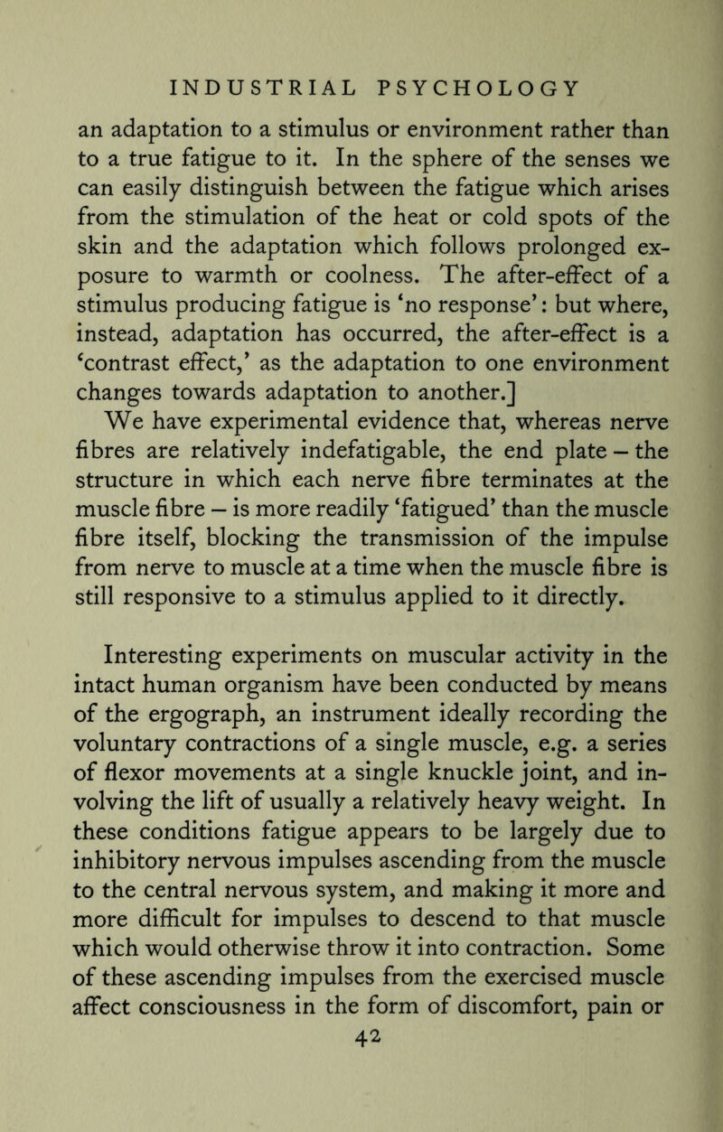 an adaptation to a stimulus or environment rather than to a true fatigue to it. In the sphere of the senses we can easily distinguish between the fatigue which arises from the stimulation of the heat or cold spots of the skin and the adaptation which follows prolonged ex¬ posure to warmth or coolness. The after-effect of a stimulus producing fatigue is ‘no response*: but where, instead, adaptation has occurred, the after-effect is a ‘contrast effect,* as the adaptation to one environment changes towards adaptation to another.] We have experimental evidence that, whereas nerve fibres are relatively indefatigable, the end plate — the structure in which each nerve fibre terminates at the muscle fibre — is more readily ‘fatigued* than the muscle fibre itself, blocking the transmission of the impulse from nerve to muscle at a time when the muscle fibre is still responsive to a stimulus applied to it directly. Interesting experiments on muscular activity in the intact human organism have been conducted by means of the ergograph, an instrument ideally recording the voluntary contractions of a single muscle, e.g. a series of flexor movements at a single knuckle joint, and in¬ volving the lift of usually a relatively heavy weight. In these conditions fatigue appears to be largely due to inhibitory nervous impulses ascending from the muscle to the central nervous system, and making it more and more difficult for impulses to descend to that muscle which would otherwise throw it into contraction. Some of these ascending impulses from the exercised muscle affect consciousness in the form of discomfort, pain or