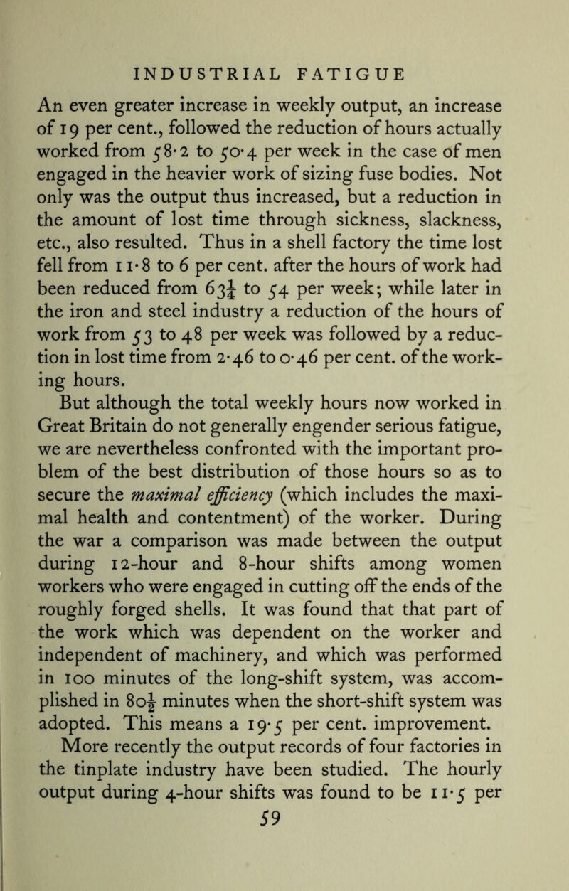 An even greater increase in weekly output, an increase of 19 per cent., followed the reduction of hours actually worked from 58*2 to 50*4 per week in the case of men engaged in the heavier work of sizing fuse bodies. Not only was the output thus increased, but a reduction in the amount of lost time through sickness, slackness, etc., also resulted. Thus in a shell factory the time lost fell from 11*8 to 6 per cent, after the hours of work had been reduced from 63 J to 54 per week; while later in the iron and steel industry a reduction of the hours of work from 53 to 48 per week was followed by a reduc¬ tion in lost time from 2*46 to 0-46 per cent, of the work¬ ing hours. But although the total weekly hours now worked in Great Britain do not generally engender serious fatigue, we are nevertheless confronted with the important pro¬ blem of the best distribution of those hours so as to secure the maximal efficiency (which includes the maxi¬ mal health and contentment) of the worker. During the war a comparison was made between the output during 12-hour and 8-hour shifts among women workers who were engaged in cutting off the ends of the roughly forged shells. It was found that that part of the work which was dependent on the worker and independent of machinery, and which was performed in 100 minutes of the long-shift system, was accom¬ plished in 80J minutes when the short-shift system was adopted. This means a 19-5 per cent, improvement. More recently the output records of four factories in the tinplate industry have been studied. The hourly output during 4-hour shifts was found to be 11*5 per