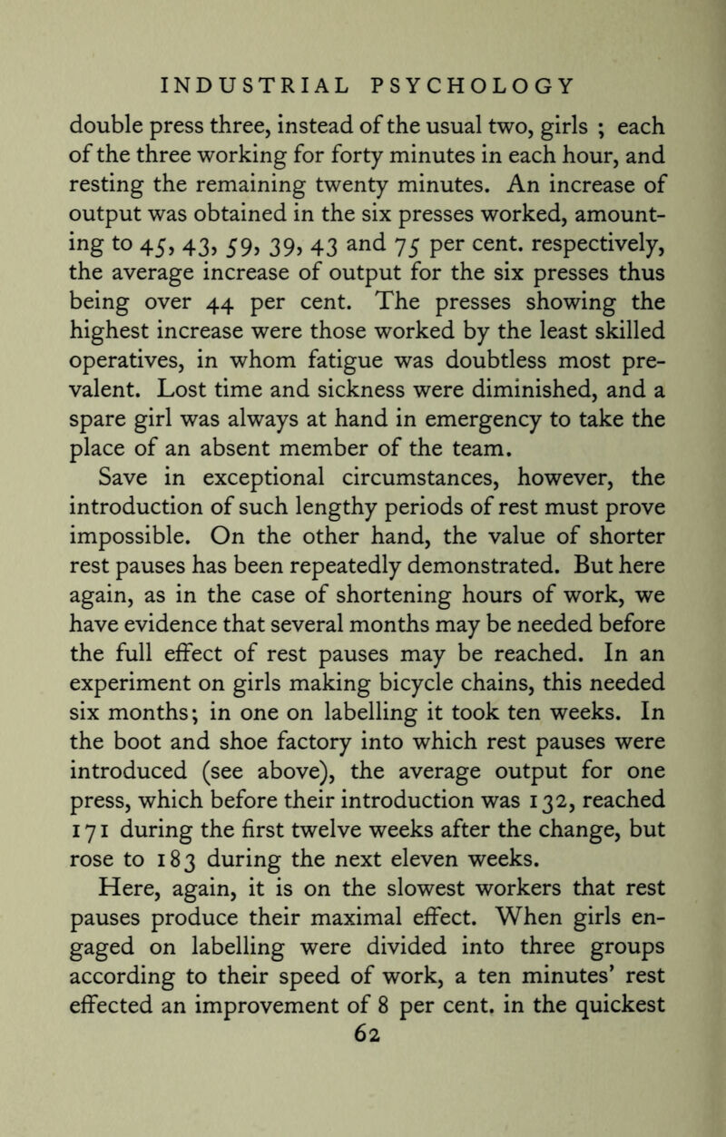 double press three, instead of the usual two, girls ; each of the three working for forty minutes in each hour, and resting the remaining twenty minutes. An increase of output was obtained in the six presses worked, amount- ing to 45, 43, 59, 39, 43 and 75 per cent, respectively, the average increase of output for the six presses thus being over 44 per cent. The presses showing the highest increase were those worked by the least skilled operatives, in whom fatigue was doubtless most pre¬ valent. Lost time and sickness were diminished, and a spare girl was always at hand in emergency to take the place of an absent member of the team. Save in exceptional circumstances, however, the introduction of such lengthy periods of rest must prove impossible. On the other hand, the value of shorter rest pauses has been repeatedly demonstrated. But here again, as in the case of shortening hours of work, we have evidence that several months may be needed before the full effect of rest pauses may be reached. In an experiment on girls making bicycle chains, this needed six months; in one on labelling it took ten weeks. In the boot and shoe factory into which rest pauses were introduced (see above), the average output for one press, which before their introduction was 132, reached 171 during the first twelve weeks after the change, but rose to 183 during the next eleven weeks. Here, again, it is on the slowest workers that rest pauses produce their maximal effect. When girls en¬ gaged on labelling were divided into three groups according to their speed of work, a ten minutes’ rest effected an improvement of 8 per cent, in the quickest