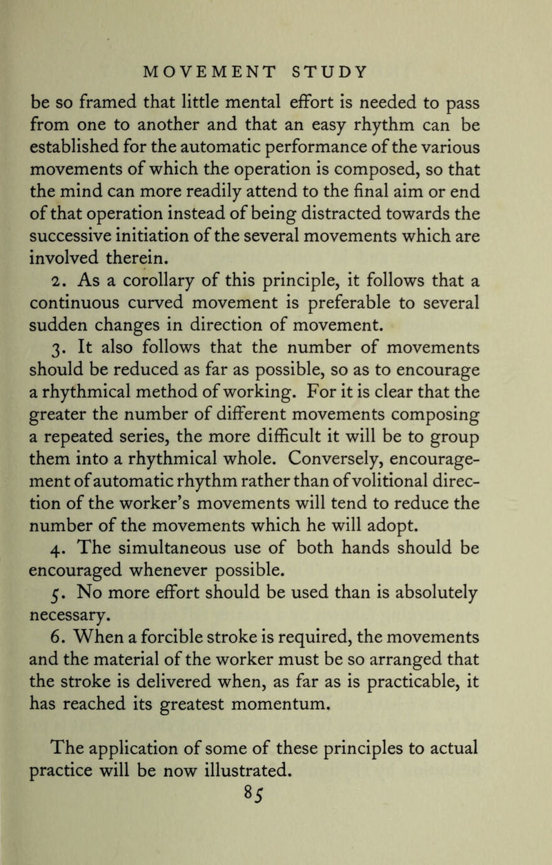 be so framed that little mental effort is needed to pass from one to another and that an easy rhythm can be established for the automatic performance of the various movements of which the operation is composed, so that the mind can more readily attend to the final aim or end of that operation instead of being distracted towards the successive initiation of the several movements which are involved therein. 2. As a corollary of this principle, it follows that a continuous curved movement is preferable to several sudden changes in direction of movement. 3. It also follows that the number of movements should be reduced as far as possible, so as to encourage a rhythmical method of working. For it is clear that the greater the number of different movements composing a repeated series, the more difficult it will be to group them into a rhythmical whole. Conversely, encourage¬ ment of automatic rhythm rather than of volitional direc¬ tion of the worker’s movements will tend to reduce the number of the movements which he will adopt. 4. The simultaneous use of both hands should be encouraged whenever possible. 5. No more effort should be used than is absolutely necessary. 6. When a forcible stroke is required, the movements and the material of the worker must be so arranged that the stroke is delivered when, as far as is practicable, it has reached its greatest momentum. The application of some of these principles to actual practice will be now illustrated.