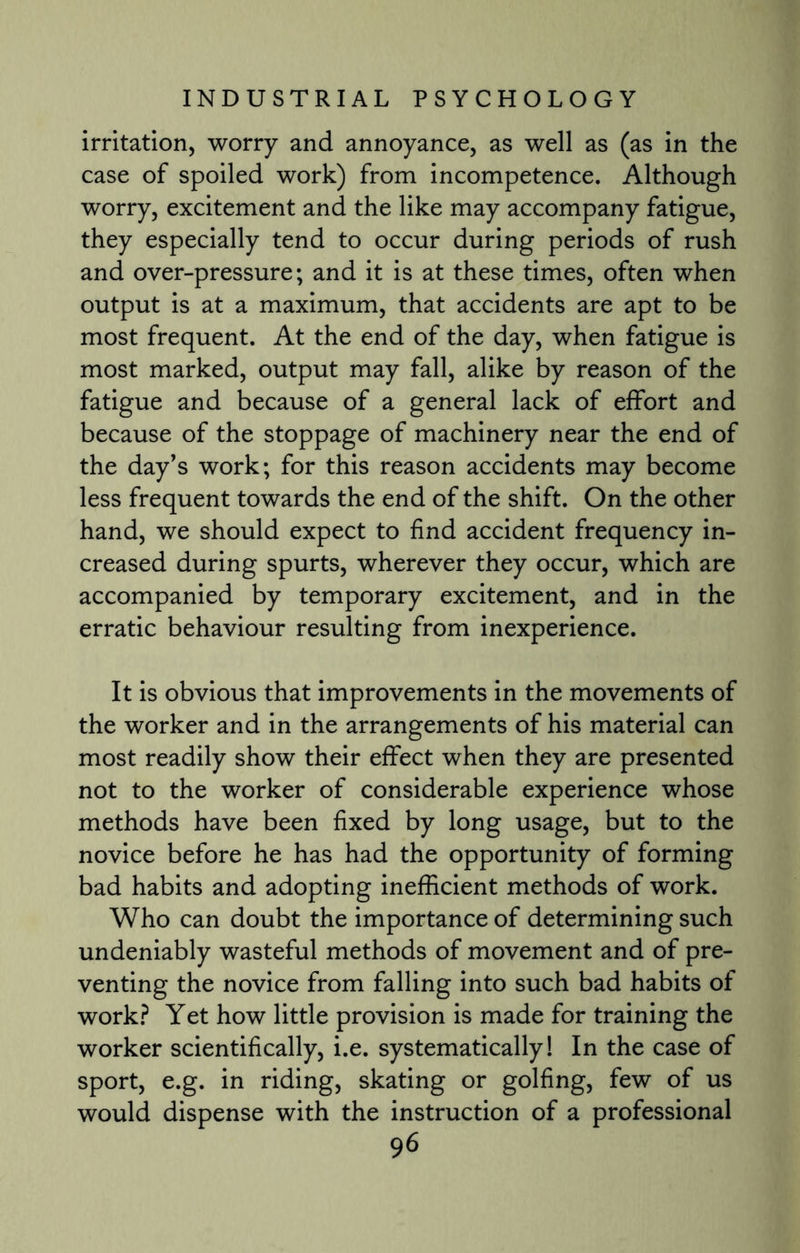 irritation, worry and annoyance, as well as (as in the case of spoiled work) from incompetence. Although worry, excitement and the like may accompany fatigue, they especially tend to occur during periods of rush and over-pressure; and it is at these times, often when output is at a maximum, that accidents are apt to be most frequent. At the end of the day, when fatigue is most marked, output may fall, alike by reason of the fatigue and because of a general lack of effort and because of the stoppage of machinery near the end of the day’s work; for this reason accidents may become less frequent towards the end of the shift. On the other hand, we should expect to find accident frequency in¬ creased during spurts, wherever they occur, which are accompanied by temporary excitement, and in the erratic behaviour resulting from inexperience. It is obvious that improvements in the movements of the worker and in the arrangements of his material can most readily show their effect when they are presented not to the worker of considerable experience whose methods have been fixed by long usage, but to the novice before he has had the opportunity of forming bad habits and adopting inefficient methods of work. Who can doubt the importance of determining such undeniably wasteful methods of movement and of pre¬ venting the novice from falling into such bad habits of work? Yet how little provision is made for training the worker scientifically, i.e. systematically! In the case of sport, e.g. in riding, skating or golfing, few of us would dispense with the instruction of a professional