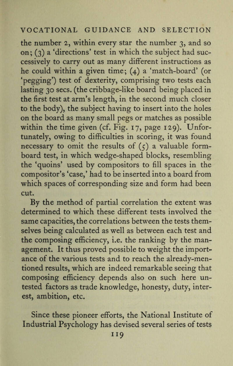 the number 2, within every star the number 3, and so on; (3) a ‘directions’ test in which the subject had suc¬ cessively to carry out as many different instructions as he could within a given time; (4) a ‘match-board’ (or ‘pegging’) test of dexterity, comprising two tests each lasting 30 secs, (the cribbage-like board being placed in the first test at arm’s length, in the second much closer to the body), the subject having to insert into the holes on the board as many small pegs or matches as possible within the time given (cf. Fig. 17, page 129). Unfor¬ tunately, owing to difficulties in scoring, it was found necessary to omit the results of (5) a valuable form- board test, in which wedge-shaped blocks, resembling the ‘quoins’ used by compositors to fill spaces in the compositor’s ‘case,’ had to be inserted into a board from which spaces of corresponding size and form had been cut. By the method of partial correlation the extent was determined to which these different tests involved the same capacities, the correlations between the tests them¬ selves being calculated as well as between each test and the composing efficiency, i.e. the ranking by the man¬ agement. It thus proved possible to weight the import¬ ance of the various tests and to reach the already-men¬ tioned results, which are indeed remarkable seeing that composing efficiency depends also on such here un¬ tested factors as trade knowledge, honesty, duty, inter¬ est, ambition, etc. Since these pioneer efforts, the National Institute of Industrial Psychology has devised several series of tests n9