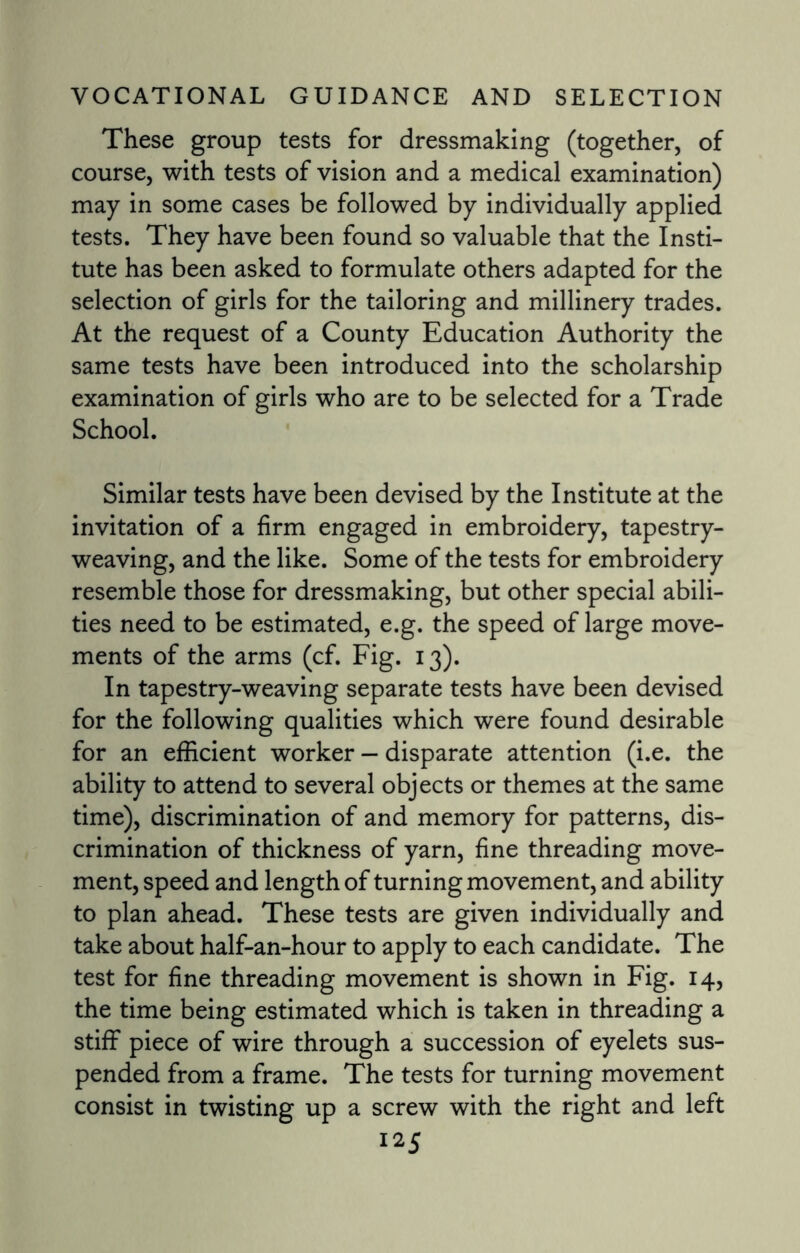These group tests for dressmaking (together, of course, with tests of vision and a medical examination) may in some cases be followed by individually applied tests. They have been found so valuable that the Insti¬ tute has been asked to formulate others adapted for the selection of girls for the tailoring and millinery trades. At the request of a County Education Authority the same tests have been introduced into the scholarship examination of girls who are to be selected for a Trade School. Similar tests have been devised by the Institute at the invitation of a firm engaged in embroidery, tapestry¬ weaving, and the like. Some of the tests for embroidery resemble those for dressmaking, but other special abili¬ ties need to be estimated, e.g. the speed of large move¬ ments of the arms (cf. Fig. 13). In tapestry-weaving separate tests have been devised for the following qualities which were found desirable for an efficient worker — disparate attention (i.e. the ability to attend to several objects or themes at the same time), discrimination of and memory for patterns, dis¬ crimination of thickness of yarn, fine threading move¬ ment, speed and length of turning movement, and ability to plan ahead. These tests are given individually and take about half-an-hour to apply to each candidate. The test for fine threading movement is shown in Fig. 14, the time being estimated which is taken in threading a stiff piece of wire through a succession of eyelets sus¬ pended from a frame. The tests for turning movement consist in twisting up a screw with the right and left
