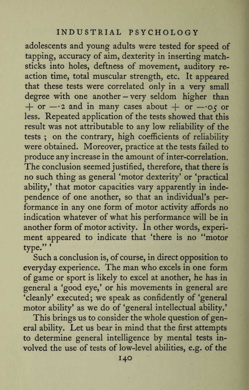 adolescents and young adults were tested for speed of tapping, accuracy of aim, dexterity in inserting match- sticks into holes, deftness of movement, auditory re¬ action time, total muscular strength, etc. It appeared that these tests were correlated only in a very small degree with one another-very seldom higher than + or —2 and in many cases about + or —05 or less. Repeated application of the tests showed that this result was not attributable to any low reliability of the tests ; on the contrary, high coefficients of reliability were obtained. Moreover, practice at the tests failed to produce any increase in the amount of inter-correlation. The conclusion seemed justified, therefore, that there is no such thing as general ‘motor dexterity’ or ‘practical ability,’ that motor capacities vary apparently in inde¬ pendence of one another, so that an individual’s per¬ formance in any one form of motor activity affords no indication whatever of what his performance will be in another form of motor activity. In other words, experi¬ ment appeared to indicate that ‘there is no “motor type”’ Such a conclusion is, of course, in direct opposition to everyday experience. The man who excels in one form of game or sport is likely to excel at another, he has in general a ‘good eye,’ or his movements in general are ‘cleanly’ executed; we speak as confidently of ‘general motor ability’ as we do of ‘general intellectual ability.’ This brings us to consider the whole question of gen¬ eral ability. Let us bear in mind that the first attempts to determine general intelligence by mental tests in¬ volved the use of tests of low-level abilities, e.g. of the