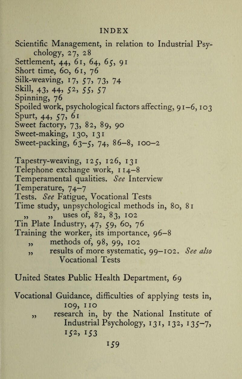 Scientific Management, in relation to Industrial Psy¬ chology, 27, 28 Settlement, 44, 61, 64, 65, 91 Short time, 60, 61, 76 Silk-weaving, 17, 57, 73, 74 Skill, 43, 44, 52, 55, 57 Spinning, 76 Spoiled work, psychological factors affecting, 91-6,103 Spurt, 44, 57, 61 Sweet factory, 73, 82, 89, 90 Sweet-making, 130, 131 Sweet-packing, 63-5, 74, 86-8, 100-2 Tapestry-weaving, 125, 126, 131 Telephone exchange work, 114—8 Temperamental qualities. See Interview Temperature, 74—7 Tests. See Fatigue, Vocational Tests Time study, unpsychological methods in, 80, 81 „ „ uses of, 82, 83, 102 Tin Plate Industry, 47, 59, 60, 76 Training the worker, its importance, 96-8 „ methods of, 98, 99, 102 ,, results of more systematic, 99-102. See also Vocational Tests United States Public Health Department, 69 Vocational Guidance, difficulties of applying tests in, 109, 110 „ research in, by the National Institute of Industrial Psychology, 131, 132, 135-7, r52> *53 lS 9