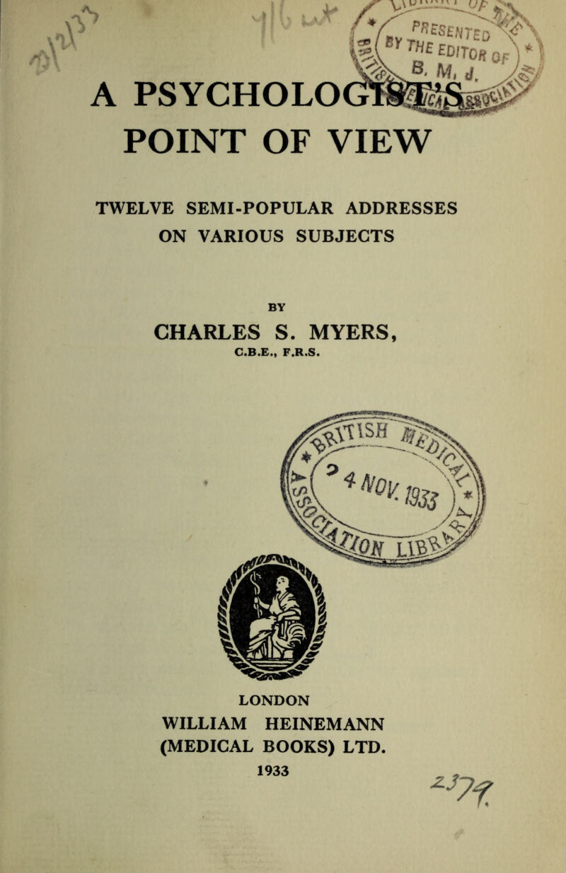 A PSYCHOLO POINT OF VIEW TWELVE SEMI-POPULAR ADDRESSES ON VARIOUS SUBJECTS BY CHARLES S. MYERS, C.B.E., F.R.S. LONDON WILLIAM HEINEMANN (MEDICAL BOOKS) LTD. 1933