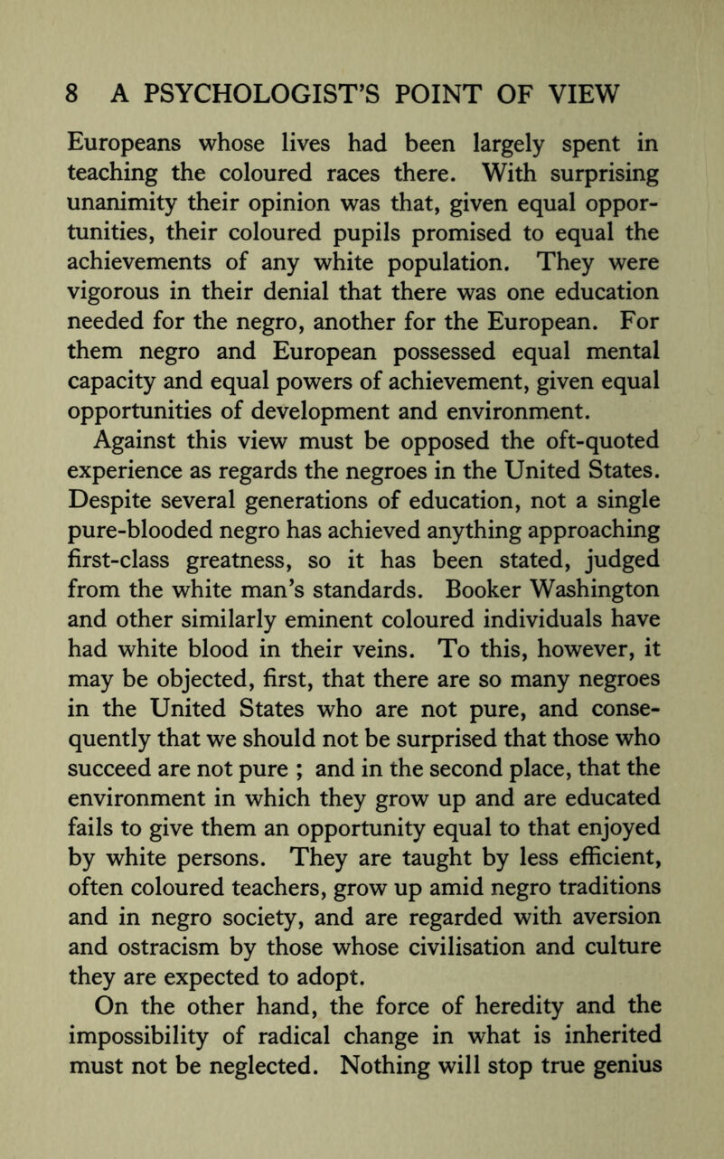 Europeans whose lives had been largely spent in teaching the coloured races there. With surprising unanimity their opinion was that, given equal oppor¬ tunities, their coloured pupils promised to equal the achievements of any white population. They were vigorous in their denial that there was one education needed for the negro, another for the European. For them negro and European possessed equal mental capacity and equal powers of achievement, given equal opportunities of development and environment. Against this view must be opposed the oft-quoted experience as regards the negroes in the United States. Despite several generations of education, not a single pure-blooded negro has achieved anything approaching first-class greatness, so it has been stated, judged from the white man’s standards. Booker Washington and other similarly eminent coloured individuals have had white blood in their veins. To this, however, it may be objected, first, that there are so many negroes in the United States who are not pure, and conse¬ quently that we should not be surprised that those who succeed are not pure ; and in the second place, that the environment in which they grow up and are educated fails to give them an opportunity equal to that enjoyed by white persons. They are taught by less efficient, often coloured teachers, grow up amid negro traditions and in negro society, and are regarded with aversion and ostracism by those whose civilisation and culture they are expected to adopt. On the other hand, the force of heredity and the impossibility of radical change in what is inherited must not be neglected. Nothing will stop true genius