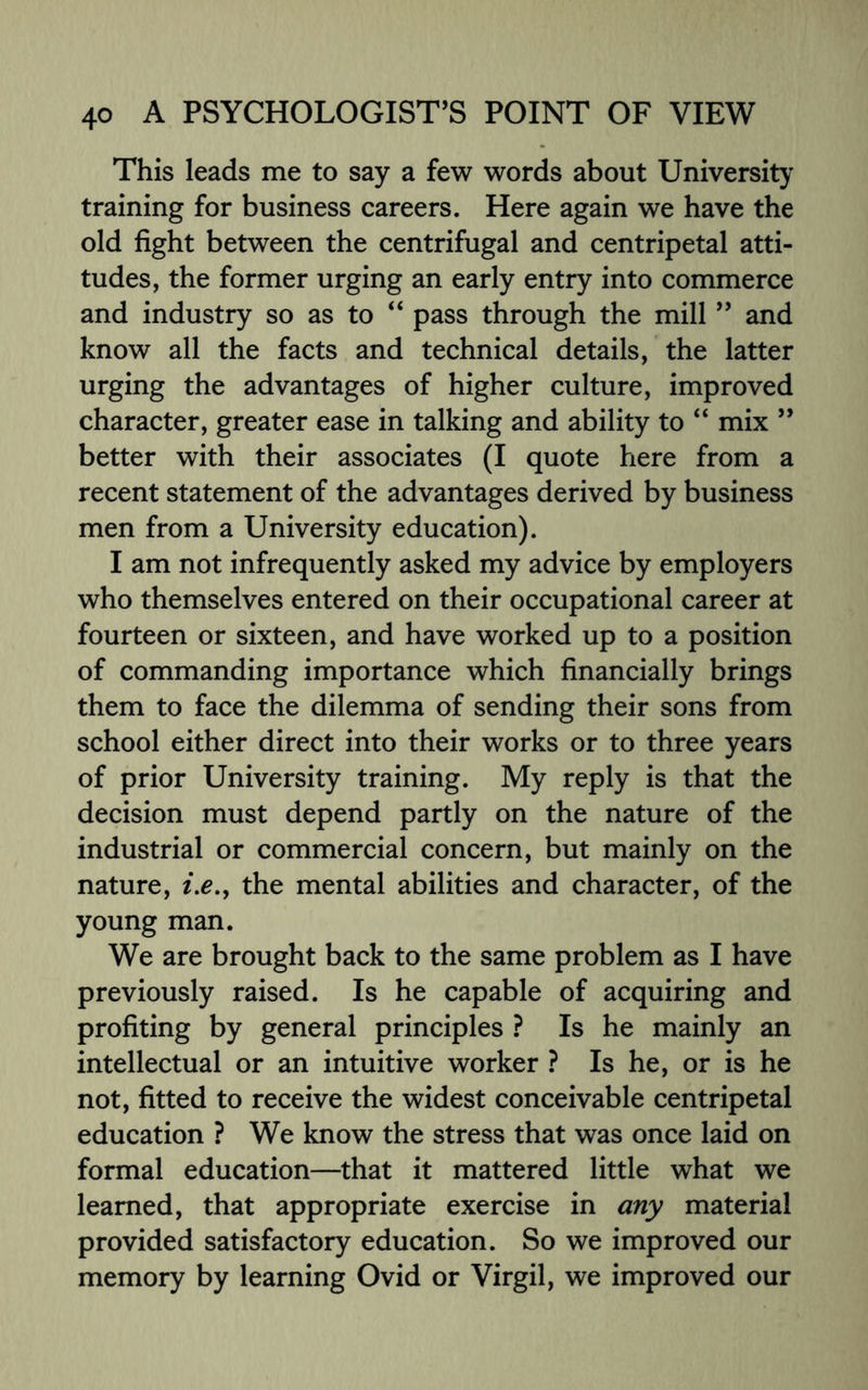 This leads me to say a few words about University training for business careers. Here again we have the old fight between the centrifugal and centripetal atti¬ tudes, the former urging an early entry into commerce and industry so as to “ pass through the mill ” and know all the facts and technical details, the latter urging the advantages of higher culture, improved character, greater ease in talking and ability to “ mix ” better with their associates (I quote here from a recent statement of the advantages derived by business men from a University education). I am not infrequently asked my advice by employers who themselves entered on their occupational career at fourteen or sixteen, and have worked up to a position of commanding importance which financially brings them to face the dilemma of sending their sons from school either direct into their works or to three years of prior University training. My reply is that the decision must depend partly on the nature of the industrial or commercial concern, but mainly on the nature, i.e., the mental abilities and character, of the young man. We are brought back to the same problem as I have previously raised. Is he capable of acquiring and profiting by general principles ? Is he mainly an intellectual or an intuitive worker ? Is he, or is he not, fitted to receive the widest conceivable centripetal education ? We know the stress that was once laid on formal education—that it mattered little what we learned, that appropriate exercise in any material provided satisfactory education. So we improved our memory by learning Ovid or Virgil, we improved our