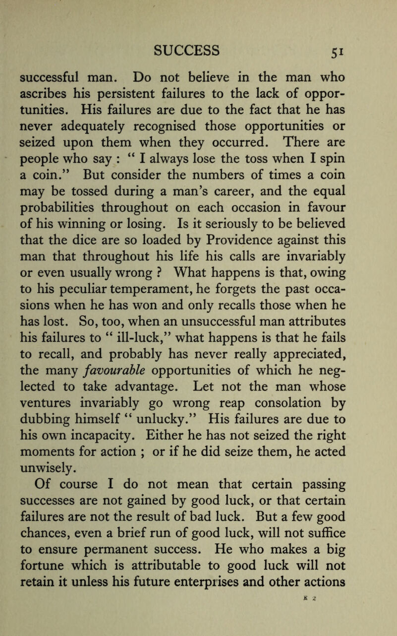 successful man. Do not believe in the man who ascribes his persistent failures to the lack of oppor¬ tunities. His failures are due to the fact that he has never adequately recognised those opportunities or seized upon them when they occurred. There are people who say : “ I always lose the toss when I spin a coin.” But consider the numbers of times a coin may be tossed during a man’s career, and the equal probabilities throughout on each occasion in favour of his winning or losing. Is it seriously to be believed that the dice are so loaded by Providence against this man that throughout his life his calls are invariably or even usually wrong ? What happens is that, owing to his peculiar temperament, he forgets the past occa¬ sions when he has won and only recalls those when he has lost. So, too, when an unsuccessful man attributes his failures to “ ill-luck,” what happens is that he fails to recall, and probably has never really appreciated, the many favourable opportunities of which he neg¬ lected to take advantage. Let not the man whose ventures invariably go wrong reap consolation by dubbing himself “ unlucky.” His failures are due to his own incapacity. Either he has not seized the right moments for action ; or if he did seize them, he acted unwisely. Of course I do not mean that certain passing successes are not gained by good luck, or that certain failures are not the result of bad luck. But a few good chances, even a brief run of good luck, will not suffice to ensure permanent success. He who makes a big fortune which is attributable to good luck will not retain it unless his future enterprises and other actions