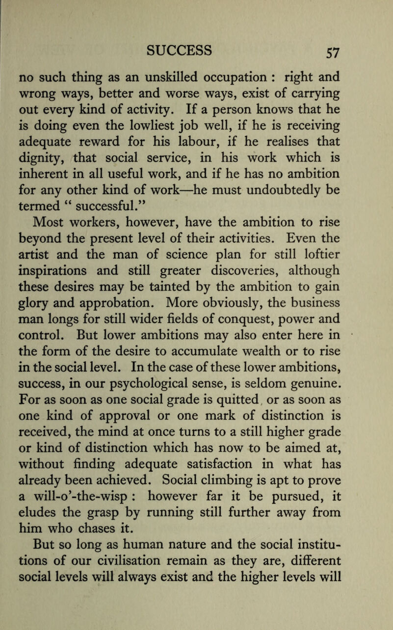 no such thing as an unskilled occupation : right and wrong ways, better and worse ways, exist of carrying out every kind of activity. If a person knows that he is doing even the lowliest job well, if he is receiving adequate reward for his labour, if he realises that dignity, that social service, in his work which is inherent in all useful work, and if he has no ambition for any other kind of work—he must undoubtedly be termed “ successful.’* Most workers, however, have the ambition to rise beyond the present level of their activities. Even the artist and the man of science plan for still loftier inspirations and still greater discoveries, although these desires may be tainted by the ambition to gain glory and approbation. More obviously, the business man longs for still wider fields of conquest, power and control. But lower ambitions may also enter here in the form of the desire to accumulate wealth or to rise in the social level. In the case of these lower ambitions, success, in our psychological sense, is seldom genuine. For as soon as one social grade is quitted or as soon as one kind of approval or one mark of distinction is received, the mind at once turns to a still higher grade or kind of distinction which has now to be aimed at, without finding adequate satisfaction in what has already been achieved. Social climbing is apt to prove a will-o’-the-wisp : however far it be pursued, it eludes the grasp by running still further away from him who chases it. But so long as human nature and the social institu¬ tions of our civilisation remain as they are, different social levels will always exist and the higher levels will