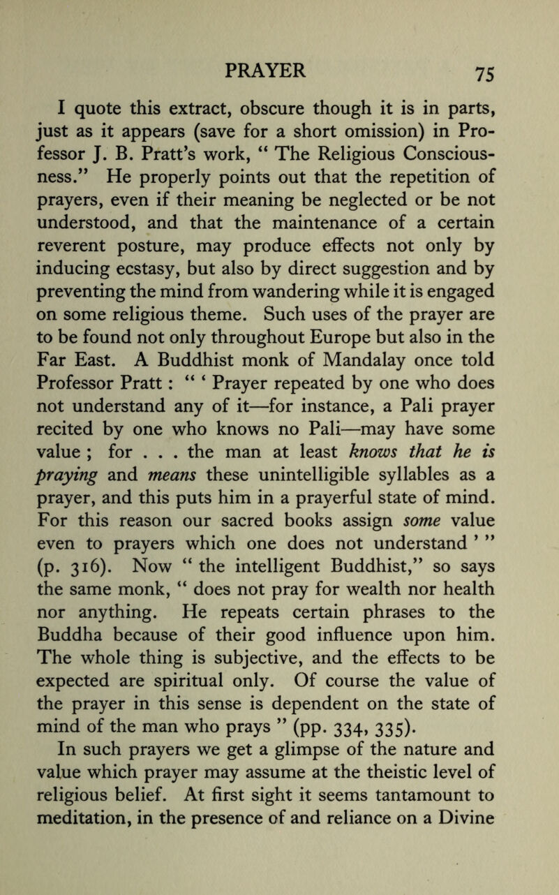 I quote this extract, obscure though it is in parts, just as it appears (save for a short omission) in Pro¬ fessor J. B. Pratt’s work, “ The Religious Conscious¬ ness.” He properly points out that the repetition of prayers, even if their meaning be neglected or be not understood, and that the maintenance of a certain reverent posture, may produce effects not only by inducing ecstasy, but also by direct suggestion and by preventing the mind from wandering while it is engaged on some religious theme. Such uses of the prayer are to be found not only throughout Europe but also in the Far East. A Buddhist monk of Mandalay once told Professor Pratt: “ ‘ Prayer repeated by one who does not understand any of it—for instance, a Pali prayer recited by one who knows no Pali—may have some value ; for . . . the man at least knows that he is praying and means these unintelligible syllables as a prayer, and this puts him in a prayerful state of mind. For this reason our sacred books assign some value even to prayers which one does not understand ’ ” (p. 316). Now “ the intelligent Buddhist,” so says the same monk, “ does not pray for wealth nor health nor anything. He repeats certain phrases to the Buddha because of their good influence upon him. The whole thing is subjective, and the effects to be expected are spiritual only. Of course the value of the prayer in this sense is dependent on the state of mind of the man who prays ” (pp. 334, 335). In such prayers we get a glimpse of the nature and value which prayer may assume at the theistic level of religious belief. At first sight it seems tantamount to meditation, in the presence of and reliance on a Divine