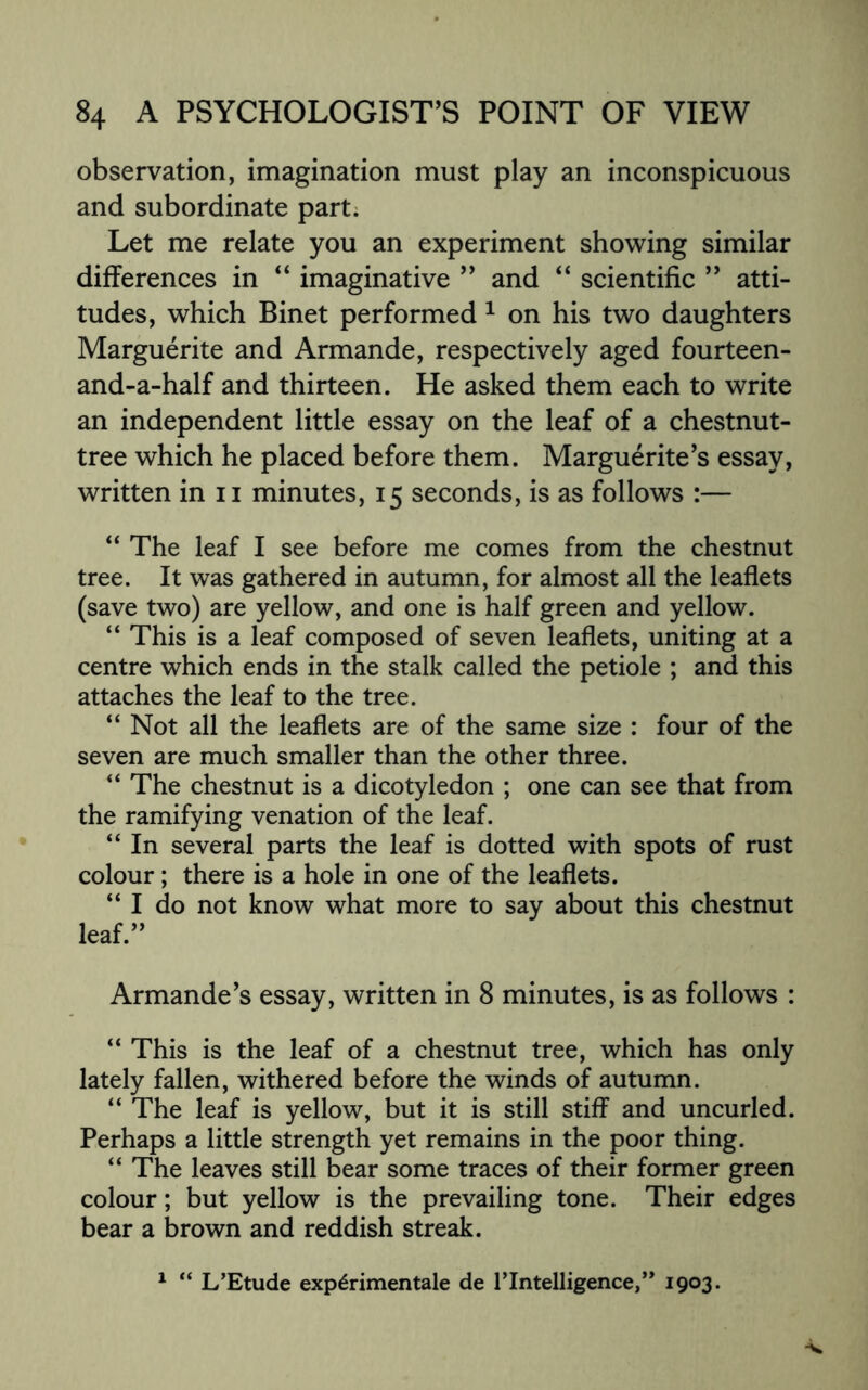 observation, imagination must play an inconspicuous and subordinate part. Let me relate you an experiment showing similar differences in “ imaginative ” and “ scientific ” atti¬ tudes, which Binet performed 1 on his two daughters Marguerite and Armande, respectively aged fourteen- and-a-half and thirteen. He asked them each to write an independent little essay on the leaf of a chestnut- tree which he placed before them. Marguerite’s essay, written in n minutes, 15 seconds, is as follows :— “ The leaf I see before me comes from the chestnut tree. It was gathered in autumn, for almost all the leaflets (save two) are yellow, and one is half green and yellow. “ This is a leaf composed of seven leaflets, uniting at a centre which ends in the stalk called the petiole ; and this attaches the leaf to the tree. “Not all the leaflets are of the same size : four of the seven are much smaller than the other three. “ The chestnut is a dicotyledon ; one can see that from the ramifying venation of the leaf. “ In several parts the leaf is dotted with spots of rust colour; there is a hole in one of the leaflets. “ I do not know what more to say about this chestnut leaf.” Armande’s essay, written in 8 minutes, is as follows : “ This is the leaf of a chestnut tree, which has only lately fallen, withered before the winds of autumn. “ The leaf is yellow, but it is still stiff and uncurled. Perhaps a little strength yet remains in the poor thing. “ The leaves still bear some traces of their former green colour; but yellow is the prevailing tone. Their edges bear a brown and reddish streak. 1 “ L’Etude exp6rimentale de l'lntelligence,” 1903*