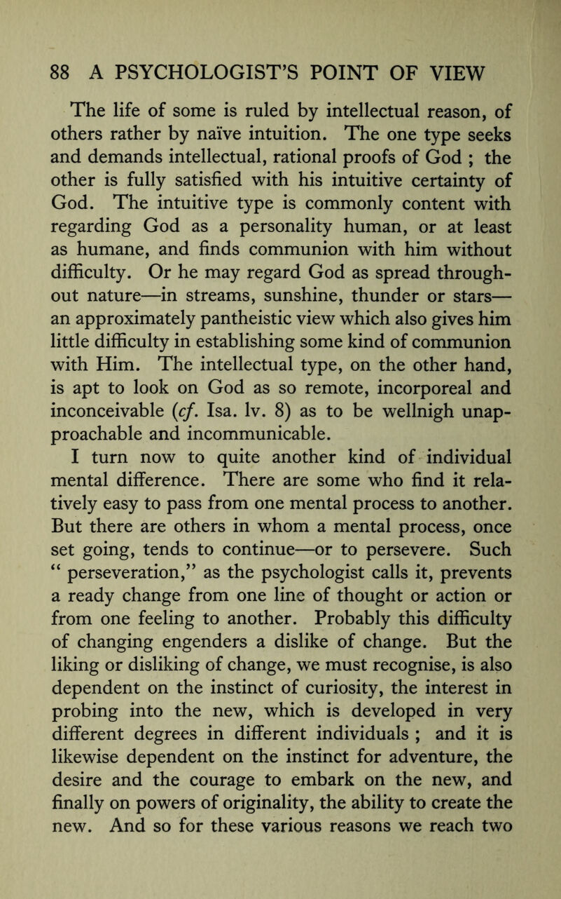 The life of some is ruled by intellectual reason, of others rather by naive intuition. The one type seeks and demands intellectual, rational proofs of God ; the other is fully satisfied with his intuitive certainty of God. The intuitive type is commonly content with regarding God as a personality human, or at least as humane, and finds communion with him without difficulty. Or he may regard God as spread through¬ out nature—in streams, sunshine, thunder or stars— an approximately pantheistic view which also gives him little difficulty in establishing some kind of communion with Him. The intellectual type, on the other hand, is apt to look on God as so remote, incorporeal and inconceivable (cf. Isa. lv. 8) as to be wellnigh unap¬ proachable and incommunicable. I turn now to quite another kind of individual mental difference. There are some who find it rela¬ tively easy to pass from one mental process to another. But there are others in whom a mental process, once set going, tends to continue—or to persevere. Such “ perseveration,” as the psychologist calls it, prevents a ready change from one line of thought or action or from one feeling to another. Probably this difficulty of changing engenders a dislike of change. But the liking or disliking of change, we must recognise, is also dependent on the instinct of curiosity, the interest in probing into the new, which is developed in very different degrees in different individuals ; and it is likewise dependent on the instinct for adventure, the desire and the courage to embark on the new, and finally on powers of originality, the ability to create the new. And so for these various reasons we reach two