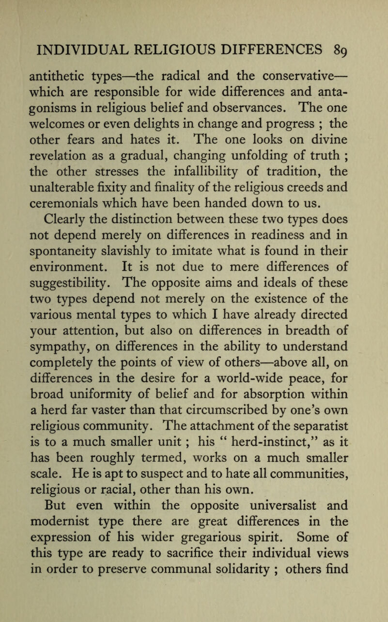 antithetic types—the radical and the conservative— which are responsible for wide differences and anta¬ gonisms in religious belief and observances. The one welcomes or even delights in change and progress ; the other fears and hates it. The one looks on divine revelation as a gradual, changing unfolding of truth ; the other stresses the infallibility of tradition, the unalterable fixity and finality of the religious creeds and ceremonials which have been handed down to us. Clearly the distinction between these two types does not depend merely on differences in readiness and in spontaneity slavishly to imitate what is found in their environment. It is not due to mere differences of suggestibility. The opposite aims and ideals of these two types depend not merely on the existence of the various mental types to which I have already directed your attention, but also on differences in breadth of sympathy, on differences in the ability to understand completely the points of view of others—above all, on differences in the desire for a world-wide peace, for broad uniformity of belief and for absorption within a herd far vaster than that circumscribed by one’s own religious community. The attachment of the separatist is to a much smaller unit; his “ herd-instinct,” as it has been roughly termed, works on a much smaller scale. He is apt to suspect and to hate all communities, religious or racial, other than his own. But even within the opposite universalist and modernist type there are great differences in the expression of his wider gregarious spirit. Some of this type are ready to sacrifice their individual views in order to preserve communal solidarity ; others find