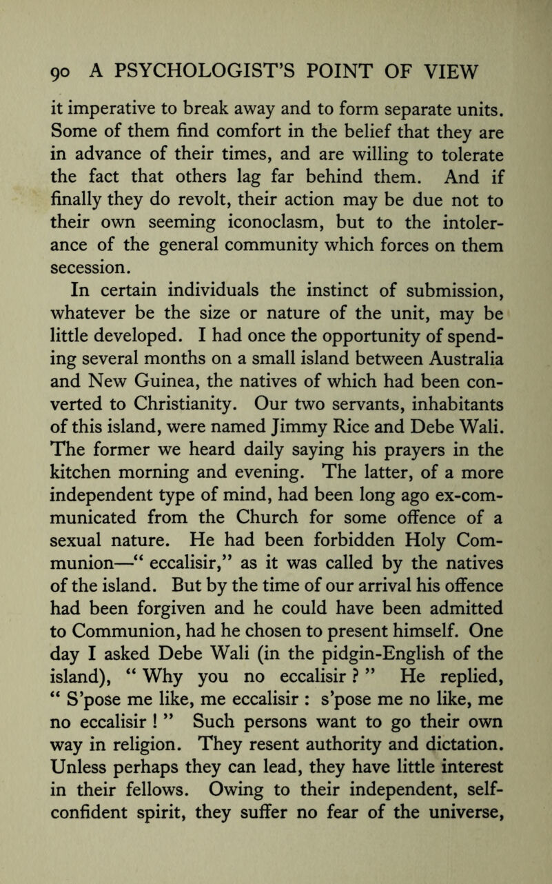 it imperative to break away and to form separate units. Some of them find comfort in the belief that they are in advance of their times, and are willing to tolerate the fact that others lag far behind them. And if finally they do revolt, their action may be due not to their own seeming iconoclasm, but to the intoler¬ ance of the general community which forces on them secession. In certain individuals the instinct of submission, whatever be the size or nature of the unit, may be little developed. I had once the opportunity of spend¬ ing several months on a small island between Australia and New Guinea, the natives of which had been con¬ verted to Christianity. Our two servants, inhabitants of this island, were named Jimmy Rice and Debe Wali. The former we heard daily saying his prayers in the kitchen morning and evening. The latter, of a more independent type of mind, had been long ago ex-com- municated from the Church for some offence of a sexual nature. He had been forbidden Holy Com¬ munion—“ eccalisir,” as it was called by the natives of the island. But by the time of our arrival his offence had been forgiven and he could have been admitted to Communion, had he chosen to present himself. One day I asked Debe Wali (in the pidgin-English of the island), “ Why you no eccalisir ? ” He replied, “ S’pose me like, me eccalisir : s’pose me no like, me no eccalisir ! ” Such persons want to go their own way in religion. They resent authority and dictation. Unless perhaps they can lead, they have little interest in their fellows. Owing to their independent, self- confident spirit, they suffer no fear of the universe,