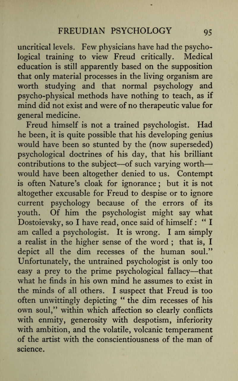 uncritical levels. Few physicians have had the psycho¬ logical training to view Freud critically. Medical education is still apparently based on the supposition that only material processes in the living organism are worth studying and that normal psychology and psycho-physical methods have nothing to teach, as if mind did not exist and were of no therapeutic value for general medicine. Freud himself is not a trained psychologist. Had he been, it is quite possible that his developing genius would have been so stunted by the (now superseded) psychological doctrines of his day, that his brilliant contributions to the subject—of such varying worth— would have been altogether denied to us. Contempt is often Nature’s cloak for ignorance; but it is not altogether excusable for Freud to despise or to ignore current psychology because of the errors of its youth. Of him the psychologist might say what Dostoievsky, so I have read, once said of himself : “ I am called a psychologist. It is wrong. I am simply a realist in the higher sense of the word ; that is, I depict all the dim recesses of the human soul.” Unfortunately, the untrained psychologist is only too easy a prey to the prime psychological fallacy—that what he finds in his own mind he assumes to exist in the minds of all others. I suspect that Freud is too often unwittingly depicting “ the dim recesses of his own soul,” within which affection so clearly conflicts with enmity, generosity with despotism, inferiority with ambition, and the volatile, volcanic temperament of the artist with the conscientiousness of the man of science.