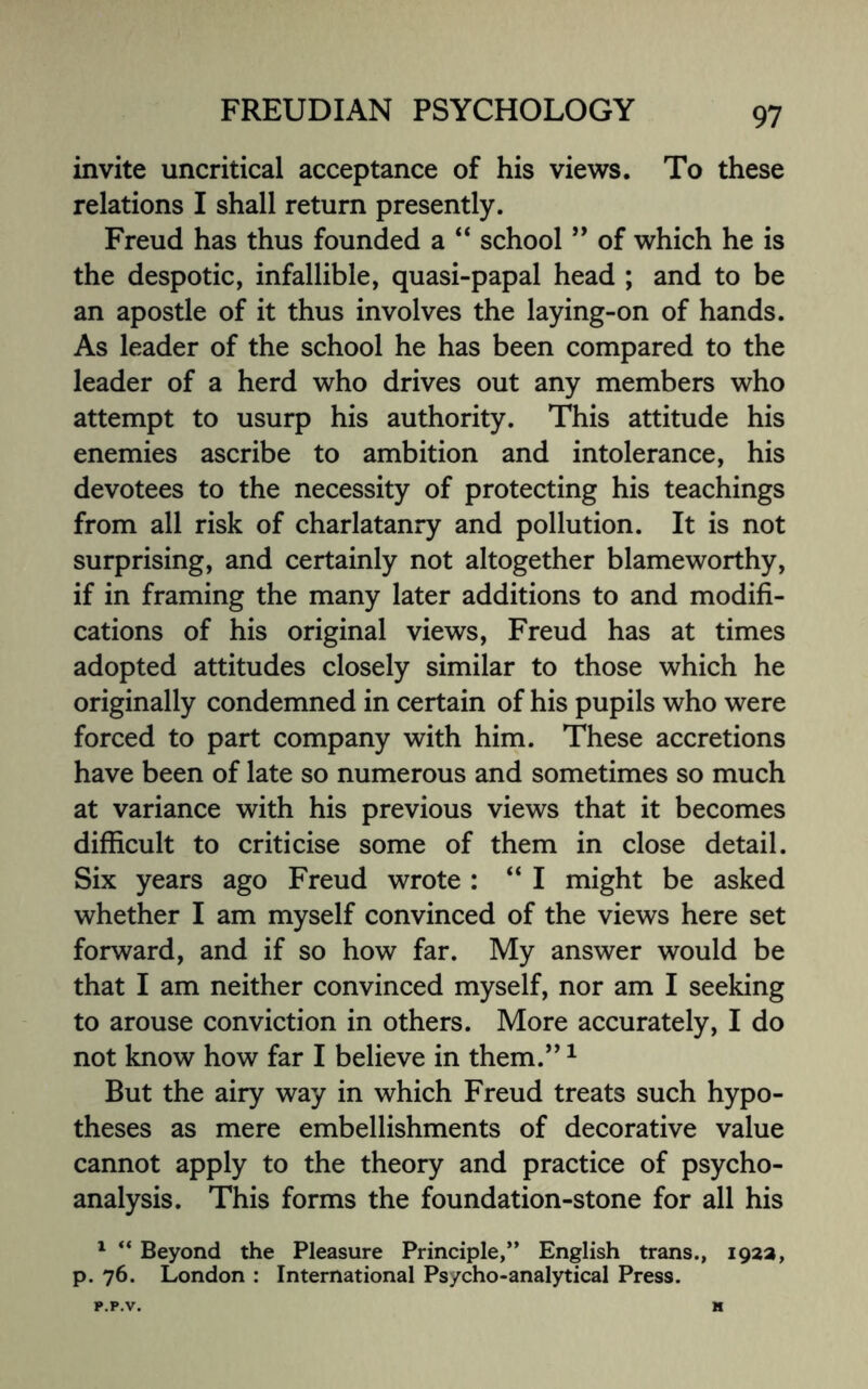 invite uncritical acceptance of his views. To these relations I shall return presently. Freud has thus founded a “ school ” of which he is the despotic, infallible, quasi-papal head ; and to be an apostle of it thus involves the laying-on of hands. As leader of the school he has been compared to the leader of a herd who drives out any members who attempt to usurp his authority. This attitude his enemies ascribe to ambition and intolerance, his devotees to the necessity of protecting his teachings from all risk of charlatanry and pollution. It is not surprising, and certainly not altogether blameworthy, if in framing the many later additions to and modifi¬ cations of his original views, Freud has at times adopted attitudes closely similar to those which he originally condemned in certain of his pupils who were forced to part company with him. These accretions have been of late so numerous and sometimes so much at variance with his previous views that it becomes difficult to criticise some of them in close detail. Six years ago Freud wrote : “ I might be asked whether I am myself convinced of the views here set forward, and if so how far. My answer would be that I am neither convinced myself, nor am I seeking to arouse conviction in others. More accurately, I do not know how far I believe in them.”1 But the airy way in which Freud treats such hypo¬ theses as mere embellishments of decorative value cannot apply to the theory and practice of psycho¬ analysis. This forms the foundation-stone for all his 1  Beyond the Pleasure Principle,” English trans., 192a, p. 76. London : International Psycho-analytical Press.