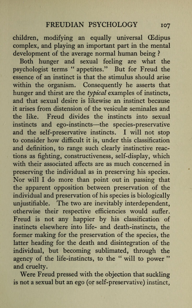 children, modifying an equally universal (Edipus complex, and playing an important part in the mental development of the average normal human being ? Both hunger and sexual feeling are what the psychologist terms “ appetites.” But for Freud the essence of an instinct is that the stimulus should arise within the organism. Consequently he asserts that hunger and thirst are the typical examples of instincts, and that sexual desire is likewise an instinct because it arises from distension of the vesicular seminales and the like. Freud divides the instincts into sexual instincts and ego-instincts—the species-preservative and the self-preservative instincts. I will not stop to consider how difficult it is, under this classification and definition, to range such clearly instinctive reac¬ tions as fighting, constructiveness, self-display, which with their associated alfects are as much concerned in preserving the individual as in preserving his species. Nor will I do more than point out in passing that the apparent opposition between preservation of the individual and preservation of his species is biologically unjustifiable. The two are inevitably interdependent, otherwise their respective efficiencies would suffer. Freud is not any happier by his classification of instincts elsewhere into life- and death-instincts, the former making for the preservation of the species, the latter heading for the death and disintegration of the individual, but becoming sublimated, through the agency of the life-instincts, to the “will to power ” and cruelty. Were Freud pressed with the objection that suckling is not a sexual but an ego (or self-preservative) instinct,