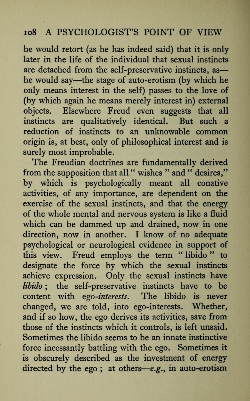 he would retort (as he has indeed said) that it is only later in the life of the individual that sexual instincts are detached from the self-preservative instincts, as— he would say—the stage of auto-erotism (by which he only means interest in the self) passes to the love of (by which again he means merely interest in) external objects. Elsewhere Freud even suggests that all instincts are qualitatively identical. But such a reduction of instincts to an unknowable common origin is, at best, only of philosophical interest and is surely most improbable. The Freudian doctrines are fundamentally derived from the supposition that all “ wishes ” and “ desires,” by which is psychologically meant all conative activities, of any importance, are dependent on the exercise of the sexual instincts, and that the energy of the whole mental and nervous system is like a fluid which can be dammed up and drained, now in one direction, now in another. I know of no adequate psychological or neurological evidence in support of this view. Freud employs the term “ libido ” to designate the force by which the sexual instincts achieve expression. Only the sexual instincts have libido; the self-preservative instincts have to be content with ego-interests. The libido is never changed, we are told, into ego-interests. Whether, and if so how, the ego derives its activities, save from those of the instincts which it controls, is left unsaid. Sometimes the libido seems to be an innate instinctive force incessantly battling with the ego. Sometimes it is obscurely described as the investment of energy directed by the ego ; at others—e.g.f in auto-erotism