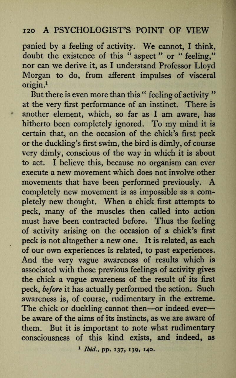 panied by a feeling of activity. We cannot, I think, doubt the existence of this “ aspect ” or “ feeling,” nor can we derive it, as I understand Professor Lloyd Morgan to do, from afferent impulses of visceral origin.1 But there is even more than this “ feeling of activity ” at the very first performance of an instinct. There is * another element, which, so far as I am aware, has hitherto been completely ignored. To my mind it is certain that, on the occasion of the chick’s first peck or the duckling’s first swim, the bird is dimly, of course very dimly, conscious of the way in which it is about to act. I believe this, because no organism can ever execute a new movement which does not involve other movements that have been performed previously. A completely new movement is as impossible as a com¬ pletely new thought. When a chick first attempts to peck, many of the muscles then called into action must have been contracted before. Thus the feeling of activity arising on the occasion of a chick’s first peck is not altogether a new one. It is related, as each of our own experiences is related, to past experiences. And the very vague awareness of results which is associated with those previous feelings of activity gives the chick a vague awareness of the result of its first peck, before it has actually performed the action. Such awareness is, of course, rudimentary in the extreme. The chick or duckling cannot then—or indeed ever— be aware of the aims of its instincts, as we are aware of them. But it is important to note what rudimentary consciousness of this kind exists, and indeed, as 1 Ibid., pp. 137,139, 140-