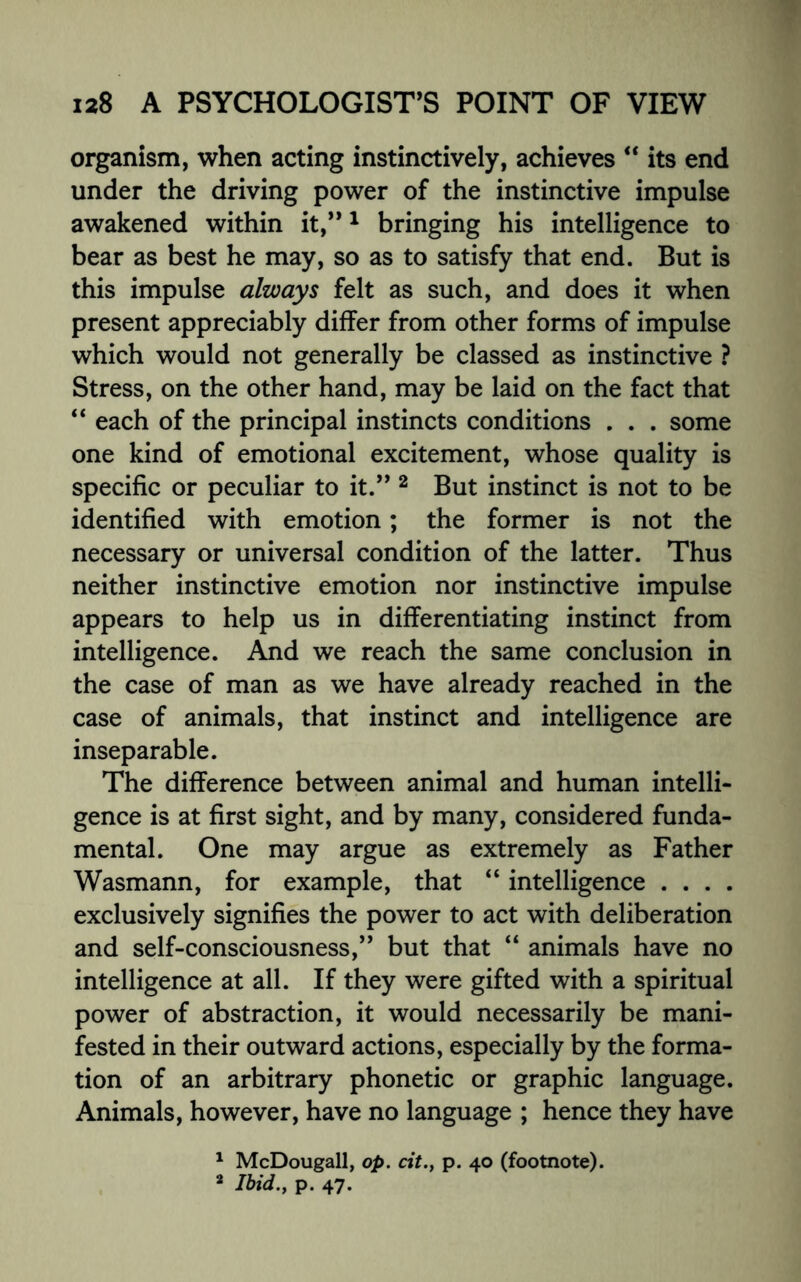 organism, when acting instinctively, achieves “ its end under the driving power of the instinctive impulse awakened within it,”1 bringing his intelligence to bear as best he may, so as to satisfy that end. But is this impulse always felt as such, and does it when present appreciably differ from other forms of impulse which would not generally be classed as instinctive ? Stress, on the other hand, may be laid on the fact that “ each of the principal instincts conditions . . . some one kind of emotional excitement, whose quality is specific or peculiar to it.” 2 But instinct is not to be identified with emotion; the former is not the necessary or universal condition of the latter. Thus neither instinctive emotion nor instinctive impulse appears to help us in differentiating instinct from intelligence. And we reach the same conclusion in the case of man as we have already reached in the case of animals, that instinct and intelligence are inseparable. The difference between animal and human intelli¬ gence is at first sight, and by many, considered funda¬ mental. One may argue as extremely as Father Wasmann, for example, that “ intelligence . . . . exclusively signifies the power to act with deliberation and self-consciousness,” but that “ animals have no intelligence at all. If they were gifted with a spiritual power of abstraction, it would necessarily be mani¬ fested in their outward actions, especially by the forma¬ tion of an arbitrary phonetic or graphic language. Animals, however, have no language ; hence they have 1 McDougall, op. cit.y p. 40 (footnote). 2 Ibid., p. 47.