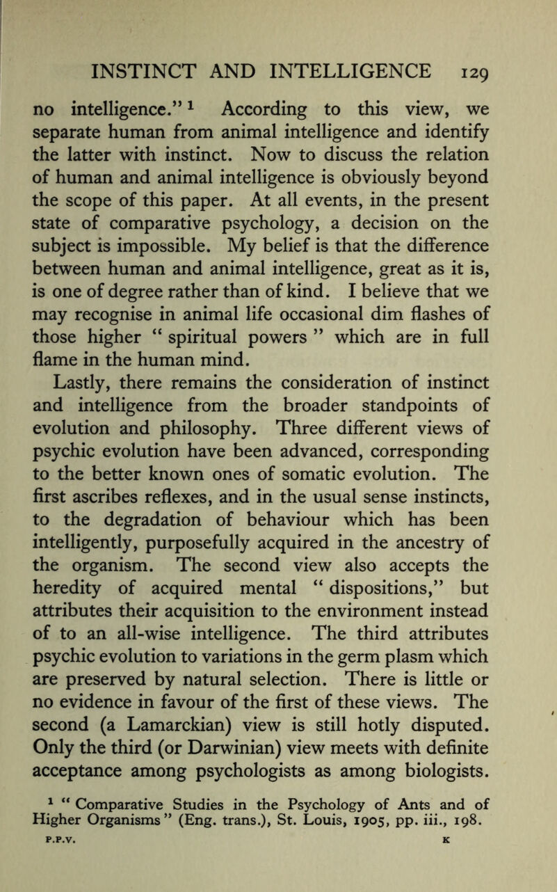 no intelligence.”1 According to this view, we separate human from animal intelligence and identify the latter with instinct. Now to discuss the relation of human and animal intelligence is obviously beyond the scope of this paper. At all events, in the present state of comparative psychology, a decision on the subject is impossible. My belief is that the difference between human and animal intelligence, great as it is, is one of degree rather than of kind. I believe that we may recognise in animal life occasional dim flashes of those higher “ spiritual powers ” which are in full flame in the human mind. Lastly, there remains the consideration of instinct and intelligence from the broader standpoints of evolution and philosophy. Three different views of psychic evolution have been advanced, corresponding to the better known ones of somatic evolution. The first ascribes reflexes, and in the usual sense instincts, to the degradation of behaviour which has been intelligently, purposefully acquired in the ancestry of the organism. The second view also accepts the heredity of acquired mental “ dispositions,” but attributes their acquisition to the environment instead of to an all-wise intelligence. The third attributes psychic evolution to variations in the germ plasm which are preserved by natural selection. There is little or no evidence in favour of the first of these views. The second (a Lamarckian) view is still hotly disputed. Only the third (or Darwinian) view meets with definite acceptance among psychologists as among biologists. 1 “ Comparative Studies in the Psychology of Ants and of Higher Organisms” (Eng. trans.), St. Louis, 1905, pp. iii., 198.