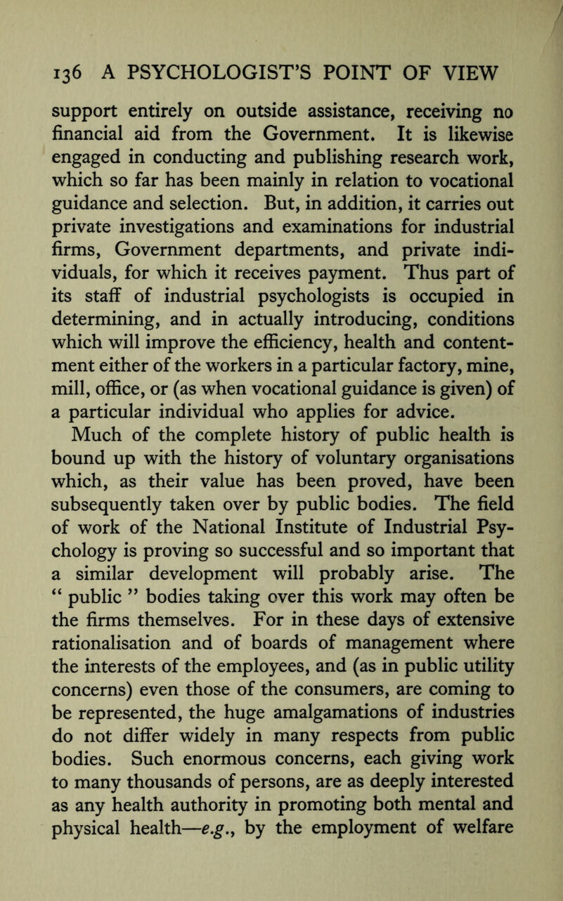 support entirely on outside assistance, receiving no financial aid from the Government. It is likewise engaged in conducting and publishing research work, which so far has been mainly in relation to vocational guidance and selection. But, in addition, it carries out private investigations and examinations for industrial firms, Government departments, and private indi¬ viduals, for which it receives payment. Thus part of its staff of industrial psychologists is occupied in determining, and in actually introducing, conditions which will improve the efficiency, health and content¬ ment either of the workers in a particular factory, mine, mill, office, or (as when vocational guidance is given) of a particular individual who applies for advice. Much of the complete history of public health is bound up with the history of voluntary organisations which, as their value has been proved, have been subsequently taken over by public bodies. The field of work of the National Institute of Industrial Psy¬ chology is proving so successful and so important that a similar development will probably arise. The “ public ” bodies taking over this work may often be the firms themselves. For in these days of extensive rationalisation and of boards of management where the interests of the employees, and (as in public utility concerns) even those of the consumers, are coming to be represented, the huge amalgamations of industries do not differ widely in many respects from public bodies. Such enormous concerns, each giving work to many thousands of persons, are as deeply interested as any health authority in promoting both mental and physical health—e.g., by the employment of welfare