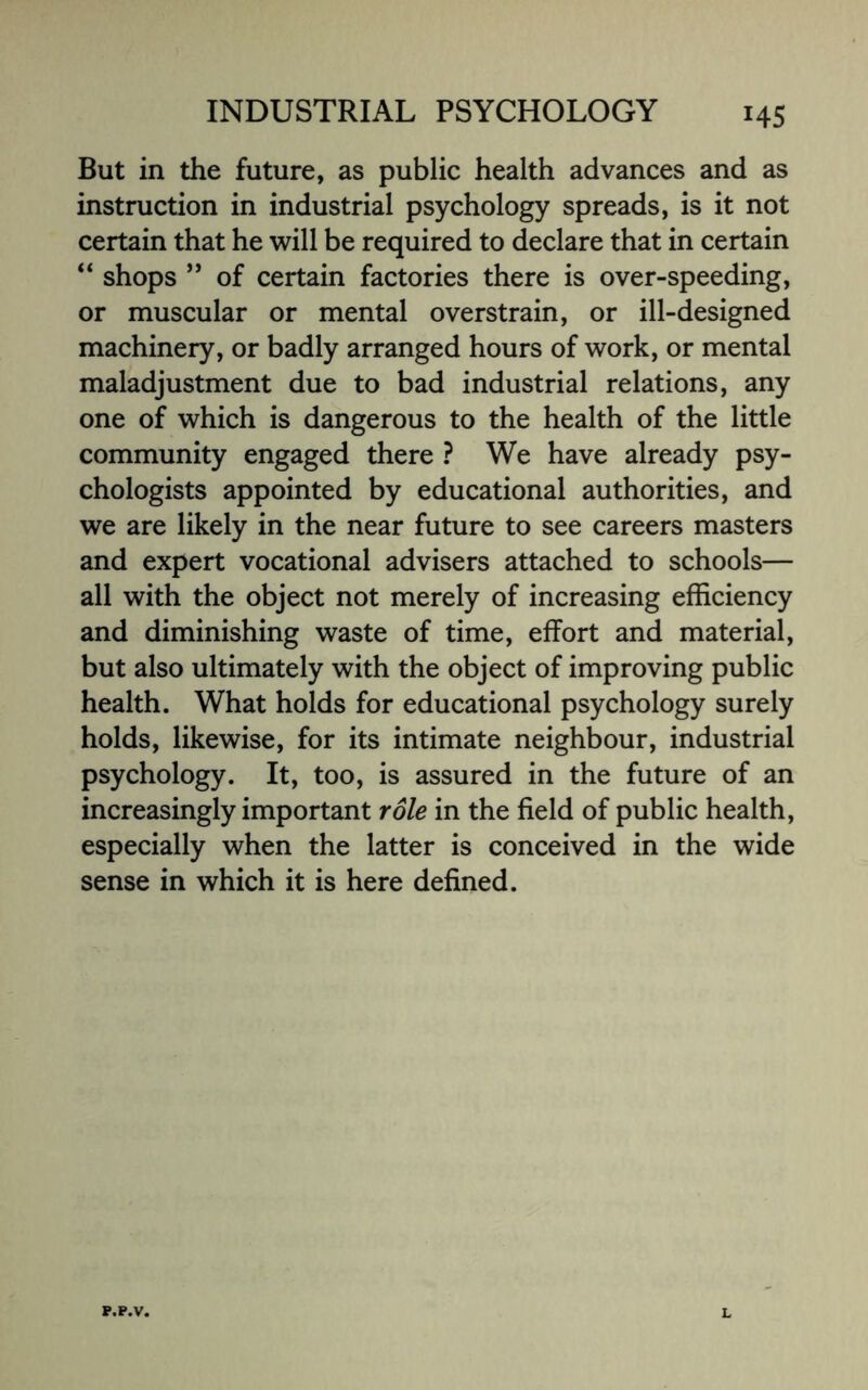 *45 But in the future, as public health advances and as instruction in industrial psychology spreads, is it not certain that he will be required to declare that in certain “ shops ” of certain factories there is over-speeding, or muscular or mental overstrain, or ill-designed machinery, or badly arranged hours of work, or mental maladjustment due to bad industrial relations, any one of which is dangerous to the health of the little community engaged there ? We have already psy¬ chologists appointed by educational authorities, and we are likely in the near future to see careers masters and expert vocational advisers attached to schools— all with the object not merely of increasing efficiency and diminishing waste of time, effort and material, but also ultimately with the object of improving public health. What holds for educational psychology surely holds, likewise, for its intimate neighbour, industrial psychology. It, too, is assured in the future of an increasingly important role in the field of public health, especially when the latter is conceived in the wide sense in which it is here defined.