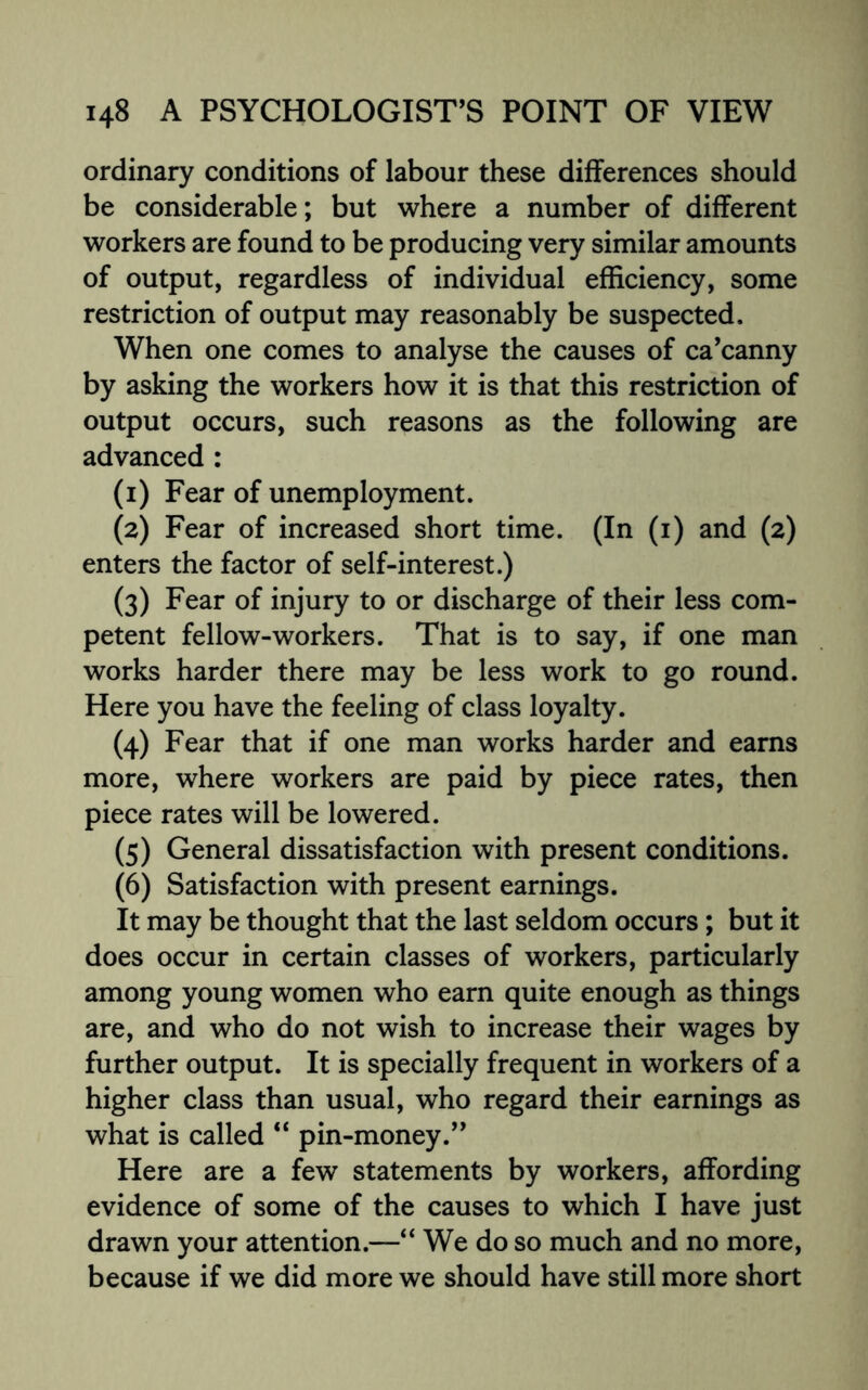 ordinary conditions of labour these differences should be considerable; but where a number of different workers are found to be producing very similar amounts of output, regardless of individual efficiency, some restriction of output may reasonably be suspected. When one comes to analyse the causes of ca’canny by asking the workers how it is that this restriction of output occurs, such reasons as the following are advanced : (1) Fear of unemployment. (2) Fear of increased short time. (In (1) and (2) enters the factor of self-interest.) (3) Fear of injury to or discharge of their less com¬ petent fellow-workers. That is to say, if one man works harder there may be less work to go round. Here you have the feeling of class loyalty. (4) Fear that if one man works harder and earns more, where workers are paid by piece rates, then piece rates will be lowered. (5) General dissatisfaction with present conditions. (6) Satisfaction with present earnings. It may be thought that the last seldom occurs; but it does occur in certain classes of workers, particularly among young women who earn quite enough as things are, and who do not wish to increase their wages by further output. It is specially frequent in workers of a higher class than usual, who regard their earnings as what is called “ pin-money.” Here are a few statements by workers, affording evidence of some of the causes to which I have just drawn your attention.—“ We do so much and no more, because if we did more we should have still more short