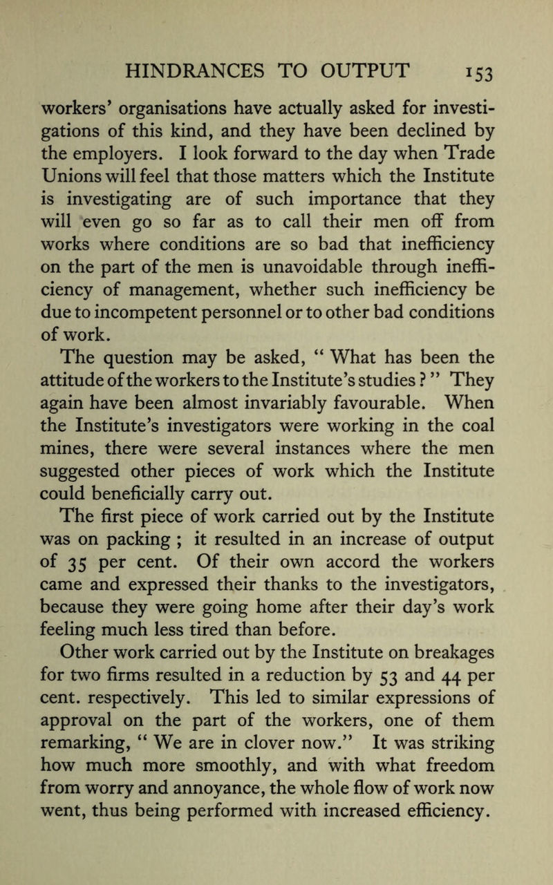 *53 workers’ organisations have actually asked for investi¬ gations of this kind, and they have been declined by the employers. I look forward to the day when Trade Unions will feel that those matters which the Institute is investigating are of such importance that they will even go so far as to call their men off from works where conditions are so bad that inefficiency on the part of the men is unavoidable through ineffi¬ ciency of management, whether such inefficiency be due to incompetent personnel or to other bad conditions of work. The question may be asked, “ What has been the attitude of the workers to the Institute’s studies ? ’ ’ They again have been almost invariably favourable. When the Institute’s investigators were working in the coal mines, there were several instances where the men suggested other pieces of work which the Institute could beneficially carry out. The first piece of work carried out by the Institute was on packing ; it resulted in an increase of output of 35 per cent. Of their own accord the workers came and expressed their thanks to the investigators, because they were going home after their day’s work feeling much less tired than before. Other work carried out by the Institute on breakages for two firms resulted in a reduction by 53 and 44 per cent, respectively. This led to similar expressions of approval on the part of the workers, one of them remarking, “ We are in clover now.” It was striking how much more smoothly, and with what freedom from worry and annoyance, the whole flow of work now went, thus being performed with increased efficiency.