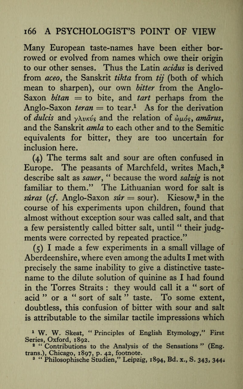 Many European taste-names have been either bor¬ rowed or evolved from names which owe their origin to our other senses. Thus the Latin acidus is derived from aceo, the Sanskrit tikta from tij (both of which mean to sharpen), our own bitter from the Anglo- Saxon bitan = to bite, and tart perhaps from the Anglo-Saxon ter an = to tear.1 As for the derivation of dulcis and y\vKvs and the relation of w/xo's, amarus, and the Sanskrit amla to each other and to the Semitic equivalents for bitter, they are too uncertain for inclusion here. (4) The terms salt and sour are often confused in Europe. The peasants of Marchfeld, writes Mach,2 describe salt as sauer, “ because the word salzig is not familiar to them.” The Lithuanian word for salt is suras (1cf. Anglo-Saxon sdr — sour). Kiesow,3 in the course of his experiments upon children, found that almost without exception sour was called salt, and that a few persistently called bitter salt, until “ their judg¬ ments were corrected by repeated practice.” (5) I made a few experiments in a small village of Aberdeenshire, where even among the adults I met with precisely the same inability to give a distinctive taste- name to the dilute solution of quinine as I had found in the Torres Straits : they would call it a “ sort of acid ” or a “ sort of salt ” taste. To some extent, doubtless, this confusion of bitter with sour and salt is attributable to the similar tactile impressions which 1 W. W. Skeat, “ Principles of English Etymology,” First Series, Oxford, 1892. 2 “ Contributions to the Analysis of the Sensations ” (Eng. trans.), Chicago, 1897, p. 42, footnote. 3 “ Philosophische Studien,” Leipzig, 1894, Bd. x., S. 343, 344;