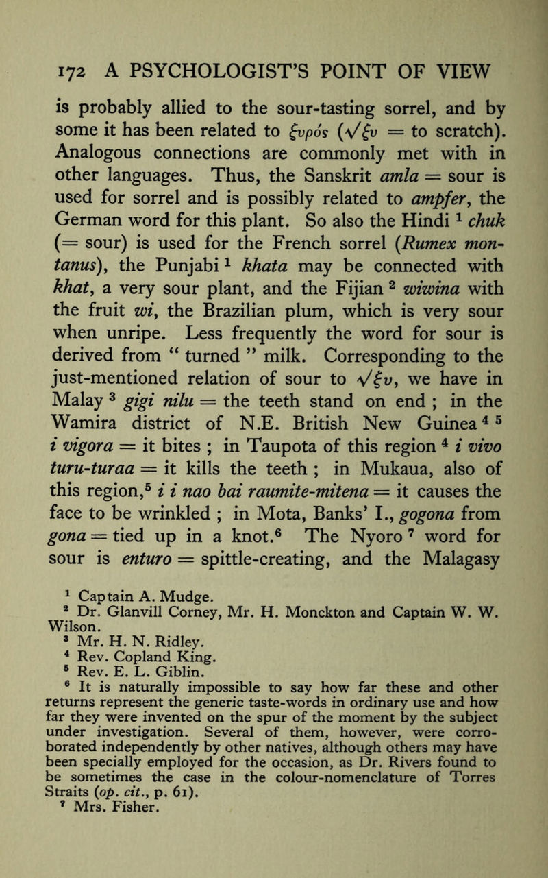 is probably allied to the sour-tasting sorrel, and by some it has been related to £vpos (V& = to scratch). Analogous connections are commonly met with in other languages. Thus, the Sanskrit am/a = sour is used for sorrel and is possibly related to ampfer, the German word for this plant. So also the Hindi1 chuk (= sour) is used for the French sorrel (Rumex mon- tanus), the Punjabi1 khata may be connected with khat, a very sour plant, and the Fijian 2 wiwina with the fruit wi, the Brazilian plum, which is very sour when unripe. Less frequently the word for sour is derived from “ turned ” milk. Corresponding to the just-mentioned relation of sour to V£v, we have in Malay 3 gigi nilu = the teeth stand on end ; in the Wamira district of N.E. British New Guinea4 5 i vigor a = it bites ; in Taupota of this region 4 i vivo turu-turaa = it kills the teeth ; in Mukaua, also of this region,5 i i nao bai raumite-mitena = it causes the face to be wrinkled ; in Mota, Banks’ I., gogona from gona = tied up in a knot.6 The Nyoro 7 word for sour is enturo — spittle-creating, and the Malagasy 1 Captain A. Mudge. 2 Dr. Glanvill Corney, Mr. H. Monckton and Captain W. W. Wilson. 3 Mr. H. N. Ridley. 4 Rev. Copland King. 5 Rev. E. L. Giblin. 6 It is naturally impossible to say how far these and other returns represent the generic taste-words in ordinary use and how far they were invented on the spur of the moment by the subject under investigation. Several of them, however, were corro¬ borated independently by other natives, although others may have been specially employed for the occasion, as Dr. Rivers found to be sometimes the case in the colour-nomenclature of Torres Straits (op. cit., p. 6i). 7 Mrs. Fisher.