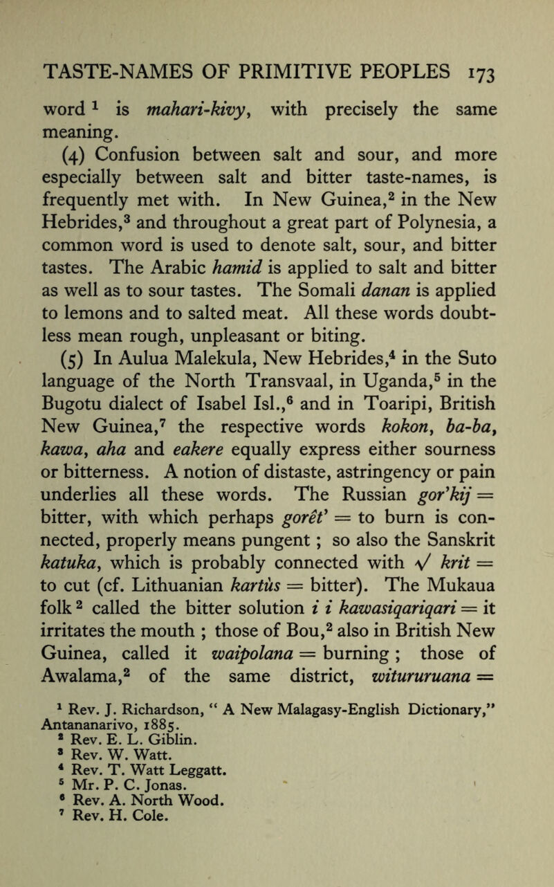 word1 is mahari-kivy, with precisely the same meaning. (4) Confusion between salt and sour, and more especially between salt and bitter taste-names, is frequently met with. In New Guinea,2 in the New Hebrides,3 and throughout a great part of Polynesia, a common word is used to denote salt, sour, and bitter tastes. The Arabic hamid is applied to salt and bitter as well as to sour tastes. The Somali danan is applied to lemons and to salted meat. All these words doubt¬ less mean rough, unpleasant or biting. (5) In Aulua Malekula, New Hebrides,4 in the Suto language of the North Transvaal, in Uganda,5 in the Bugotu dialect of Isabel Isl.,6 and in Toaripi, British New Guinea,7 the respective words kokon, ba-bat kawa> aha and eakere equally express either sourness or bitterness. A notion of distaste, astringency or pain underlies all these words. The Russian gor'kij = bitter, with which perhaps goreV — to burn is con¬ nected, properly means pungent; so also the Sanskrit katuka, which is probably connected with \/ krit = to cut (cf. Lithuanian kartiis = bitter). The Mukaua folk 2 called the bitter solution i i kawasiqariqari — it irritates the mouth ; those of Bou,2 also in British New Guinea, called it waipolana = burning; those of Awalama,2 of the same district, witururuana = 1 Rev. J. Richardson, “ A New Malagasy-English Dictionary,** Antananarivo, 1885. 8 Rev. E. L. Giblin. 8 Rev. W. Watt. 4 Rev. T. Watt Leggatt. 5 Mr. P. C. Jonas. • Rev. A. North Wood. 7 Rev. H. Cole.