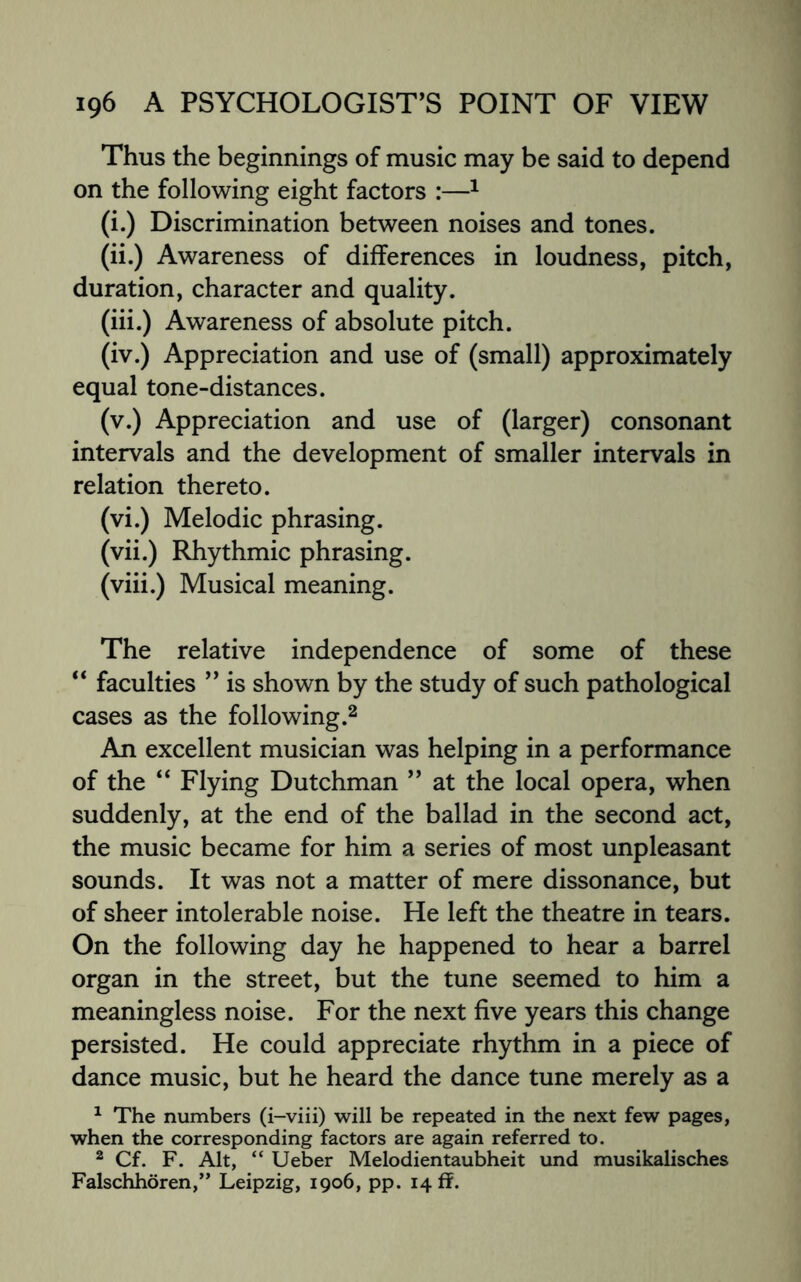 Thus the beginnings of music may be said to depend on the following eight factors :—1 (i.) Discrimination between noises and tones. (ii.) Awareness of differences in loudness, pitch, duration, character and quality. (iii.) Awareness of absolute pitch. (iv.) Appreciation and use of (small) approximately equal tone-distances. (v.) Appreciation and use of (larger) consonant intervals and the development of smaller intervals in relation thereto. (vi.) Melodic phrasing. (vii.) Rhythmic phrasing. (viii.) Musical meaning. The relative independence of some of these “ faculties ” is shown by the study of such pathological cases as the following.2 An excellent musician was helping in a performance of the “ Flying Dutchman ” at the local opera, when suddenly, at the end of the ballad in the second act, the music became for him a series of most unpleasant sounds. It was not a matter of mere dissonance, but of sheer intolerable noise. He left the theatre in tears. On the following day he happened to hear a barrel organ in the street, but the tune seemed to him a meaningless noise. For the next five years this change persisted. He could appreciate rhythm in a piece of dance music, but he heard the dance tune merely as a 1 The numbers (i-viii) will be repeated in the next few pages, when the corresponding factors are again referred to. 2 Cf. F. Alt, “ Ueber Melodientaubheit und musikalisches Falschhoren,” Leipzig, 1906, pp. 14 ff.