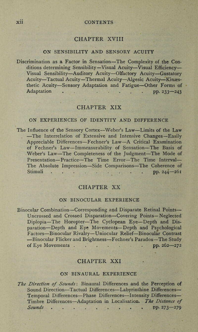 CHAPTER XVIII ON SENSIBILITY AND SENSORY ACUITY Discrimination as a Factor in Sensation—The Complexity of the Con¬ ditions determining Sensibility—Visual Acuity—Visual Efficiency— Visual Sensibility—Auditory Acuity—Olfactory Acuity—Gustatory Acuity—Tactual Acuity—Thermal Acuity—Algesic Acuity—Kinaes- thetic Acuity—Sensory Adaptation and Fatigue—Other Forms of Adaptation . ..... pp. 233—243 CHAPTER XIX ON EXPERIENCES OF IDENTITY AND DIFFERENCE The Influence of the Sensory Cortex—Weber’s Law—Limits of the Law —The Interrelation of Extensive and Intensive Changes—Easily Appreciable Differences—Fechner’s Law—A Critical Examination of Fechner’s Law—Immeasurability of Sensation—The Basis of Weber’s Law—The Completeness of the Judgment—The Mode of Presentation—Practice—The Time Error—The Time Interval— The Absolute Impression—Side Comparisons—The Coherence of Stimuli ......... pp. 244—261 CHAPTER XX ON BINOCULAR EXPERIENCE Binocular Combination—Corresponding and Disparate Retinal Points— Uncrossed and Crossed Disparation—Covering Points—Neglected Diplopia—The Horopter—The Cyclopean Eye—Depth and Dis¬ paration—Depth and Eye Movements—Depth and Psychological Factors—Binocular Rivalry—Uniocular Relief—Binocular Contrast —Binocular Flicker and Brightness—Fechner’s Paradox—The Study of Eye Movements.pp. 262—272 CHAPTER XXI ON BINAURAL EXPERIENCE The Direction of Souitds: Binaural Differences and the Perception of Sound Direction—Tactual Differences—Labyrinthine Differences— Temporal Differences—Phase Differences—Intensity Differences— Timbre Differences—Adaptation in Localisation. The Distance of Sounds.pp. 273—279