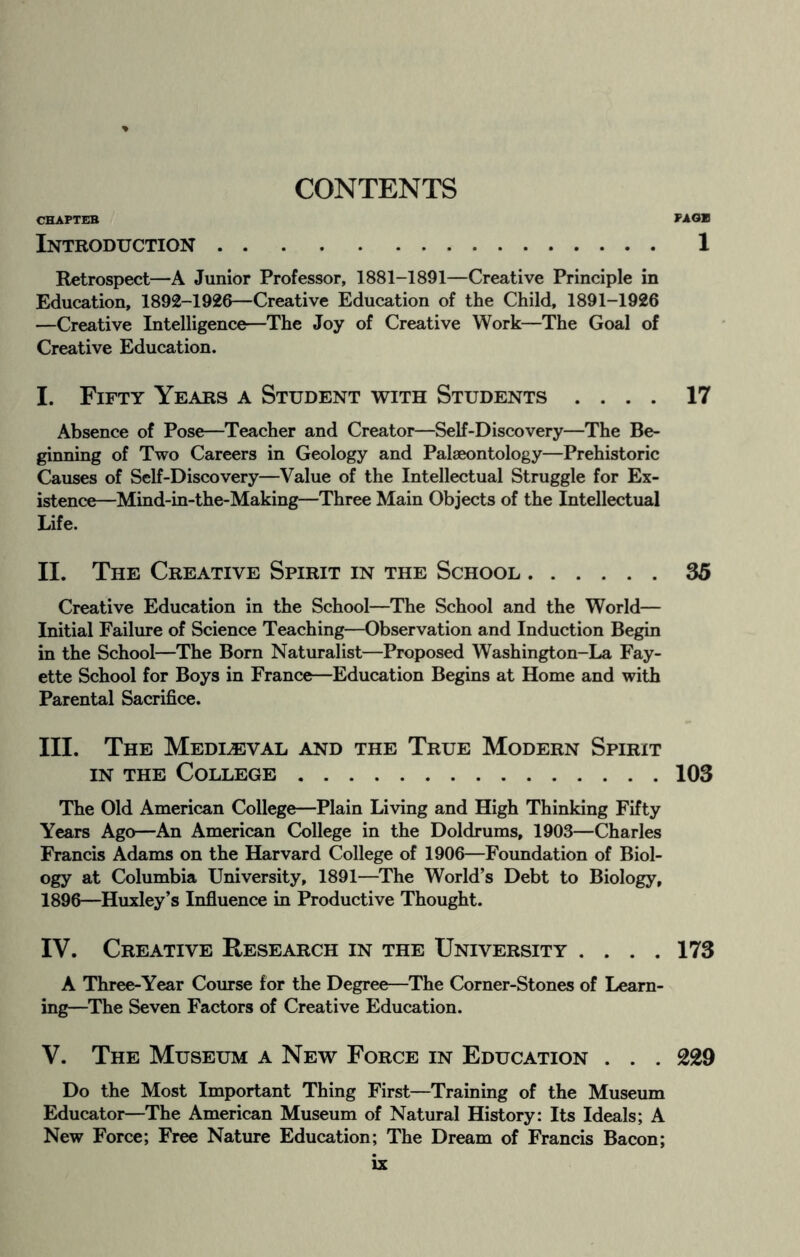 CHAPTER FAGB Introduction. 1 Retrospect—A Junior Professor, 1881-1891—Creative Principle in Education, 1892-1926—Creative Education of the Child, 1891-1926 —Creative Intelligence—The Joy of Creative Work—The Goal of Creative Education. I. Fifty Years a Student with Students .... 17 Absence of Pose—Teacher and Creator—Self-Discovery—The Be¬ ginning of Two Careers in Geology and Palaeontology—Prehistoric Causes of Self-Discovery—Value of the Intellectual Struggle for Ex¬ istence—Mind-in-the-Making—Three Main Objects of the Intellectual Life. II. The Creative Spirit in the School.35 Creative Education in the School—The School and the World— Initial Failure of Science Teaching—Observation and Induction Begin in the School—The Born Naturalist—Proposed Washington-La Fay¬ ette School for Boys in France—Education Begins at Home and with Parental Sacrifice. III. The Mediaeval and the True Modern Spirit in the College.103 The Old American College—Plain Living and High Thinking Fifty Years Ago—An American College in the Doldrums, 1903—Charles Francis Adams on the Harvard College of 1906—Foundation of Biol¬ ogy at Columbia University, 1891—The World’s Debt to Biology, 1896—Huxley’s Influence in Productive Thought. IV. Creative Research in the University .... 173 A Three-Year Course for the Degree—The Corner-Stones of Learn¬ ing—The Seven Factors of Creative Education. V. The Museum a New Force in Education . . . 229 Do the Most Important Thing First—Training of the Museum Educator—The American Museum of Natural History: Its Ideals; A New Force; Free Nature Education; The Dream of Francis Bacon;