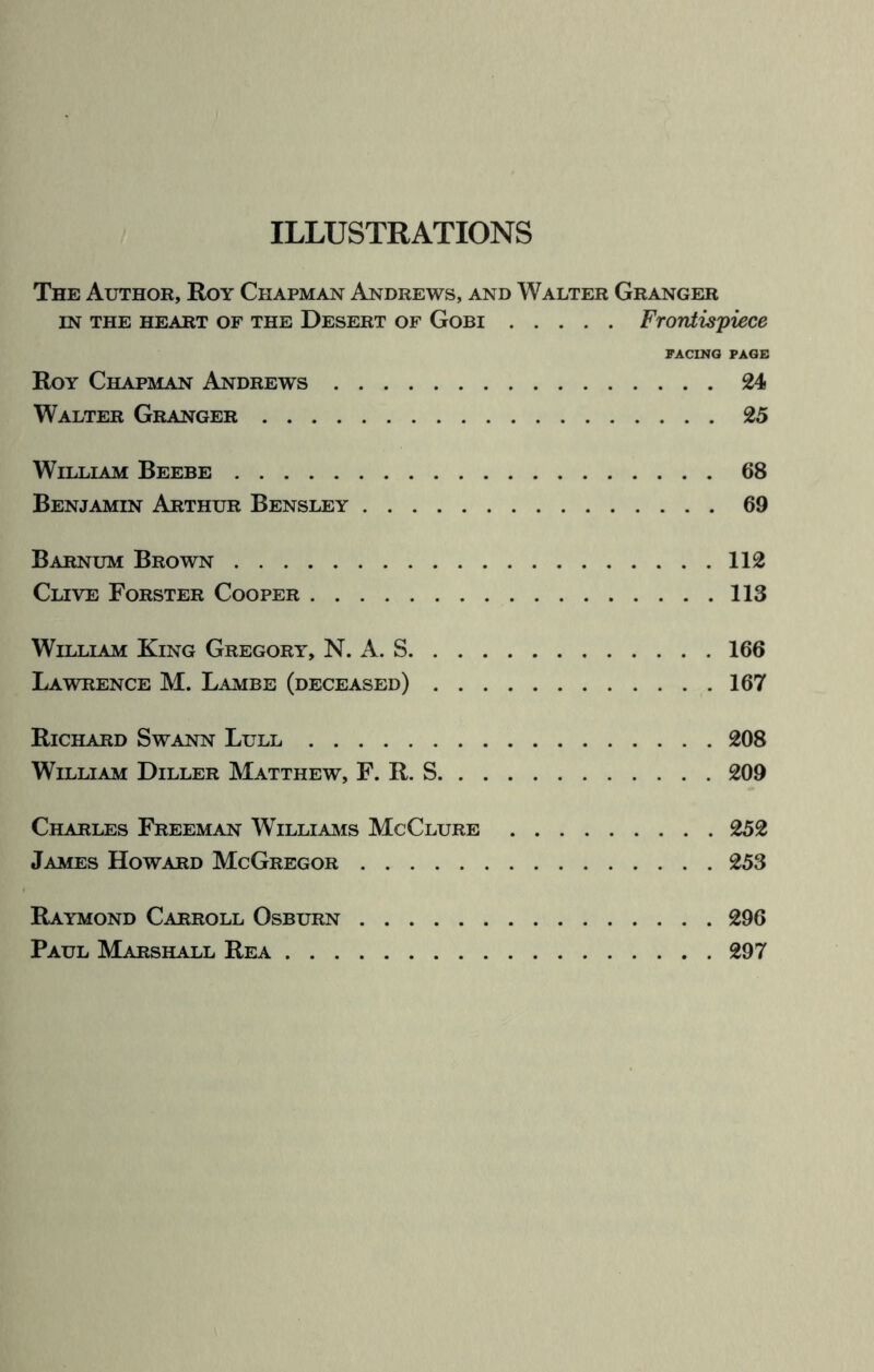 ILLUSTRATIONS The Author, Roy Chapman Andrews, and Walter Granger in the heart of the Desert of Gobi.Frontispiece PACINO PAGE Roy Chapman Andrews.24 Walter Granger.25 William Beebe.68 Benjamin Arthur Bensley.69 Barnum Brown.112 Clive Forster Cooper.113 William King Gregory, N. A. S.166 Lawrence M. Lambe (deceased).167 Richard Swann Lull.208 William Diller Matthew, F. R. S.209 Charles Freeman Williams McClure.252 James Howard McGregor.253 Raymond Carroll Osburn.296 Paul Marshall Rea.297