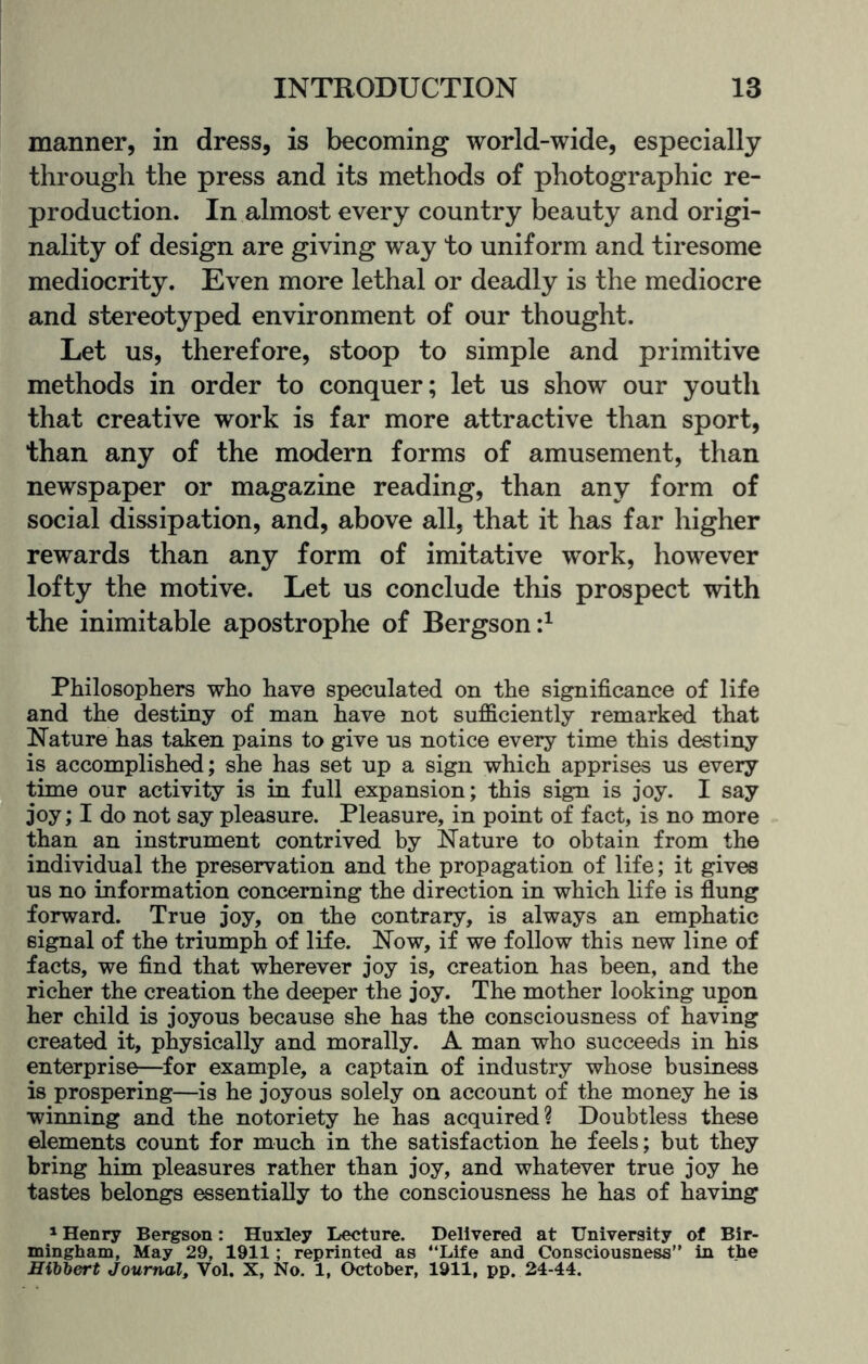 manner, in dress, is becoming world-wide, especially through the press and its methods of photographic re¬ production. In almost every country beauty and origi¬ nality of design are giving way to uniform and tiresome mediocrity. Even more lethal or deadly is the mediocre and stereotyped environment of our thought. Let us, therefore, stoop to simple and primitive methods in order to conquer; let us show our youth that creative work is far more attractive than sport, than any of the modern forms of amusement, than newspaper or magazine reading, than any form of social dissipation, and, above all, that it has far higher rewards than any form of imitative work, however lofty the motive. Let us conclude this prospect with the inimitable apostrophe of Bergson:1 Philosophers who have speculated on the significance of life and the destiny of man have not sufficiently remarked that Nature has taken pains to give us notice every time this destiny is accomplished; she has set up a sign which apprises us every time our activity is in full expansion; this sign is joy. I say joy; I do not say pleasure. Pleasure, in point of fact, is no more than an instrument contrived by Nature to obtain from the individual the preservation and the propagation of life; it gives us no information concerning the direction in which life is flung forward. True joy, on the contrary, is always an emphatic signal of the triumph of life. Now, if we follow this new line of facts, we find that wherever joy is, creation has been, and the richer the creation the deeper the joy. The mother looking upon her child is joyous because she has the consciousness of having created it, physically and morally. A man who succeeds in his enterprise—for example, a captain of industry whose business is prospering—is he joyous solely on account of the money he is winning and the notoriety he has acquired? Doubtless these elements count for much in the satisfaction he feels; but they bring him pleasures rather than joy, and whatever true joy he tastes belongs essentially to the consciousness he has of having 1 Henry Bergson: Huxley Lecture. Delivered at University of Bir¬ mingham, May 29, 1911; reprinted as “Life and Consciousness” in the Hibbert Journal, Vol. X, No. 1, October, 1911, pp. 24-44.
