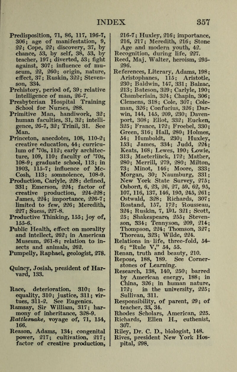 Predisposition, 71, 86, 117, 196-7, 306; age of manifestation, 9, 22; Cope, 22; discovery, 37, by- chance, 53, by self, 38, 53, by teacher, 197; diverted, 53; fight against, 307; influence of mu¬ seum, 22, 260; origin, nature, effect, 37; Ruskin, 322; Steven¬ son, 334. Prehistory, period of, 39; relative intelligence of man, 26-7. Presbyterian Hospital Training School for Nurses, 288. Primitive Man, handiwork, 32; human faculties, 31, 32; intelli¬ gence, 26-7, 32; Trinil, 31. See Man. Princeton, anecdotes, 108, 110-2; creative education, 44; curricu¬ lum of ’70s, 112; early architec¬ ture, 109, 110; faculty of ’70s, 108-9; graduate school, 113; in 1903, 115-7; influence of Mc- Cosh, 113; somnolence, 108-9. Production, Carlyle, 228; defined, 331; Emerson, 224; factor of creative production, 224-228; James, 224; importance, 226-7; limited to few, 226; Meredith, 227; Suess, 227-8. Productive Thinking, 155; joy of, 155-6. Public Health, effect on morality and intellect, 262; in American Museum, 261-8; relation to in¬ sects and animals, 262. Pumpelly, Raphael, geologist, 278. Quincy, Josiah, president of Har¬ vard, 133. Race, deterioration, 310; in¬ equality, 310; justice, 311; vir¬ tues, 311-2. See Eugenics. Ramsay, Sir William, 317; har¬ mony of inheritance, 328-9. Rattlesnake, voyage of, 71, 154, 166. Reason, Adams, 134; congenital power, 217; cultivation, 217; factor of creative production, 216-7; Huxley, 216; importance, 216, 217; Meredith, 216; Stone Age and modern youth, 42. Recognition, during life, 227. Reed, Maj. Walter, heroism, 295- 296. References, Literary, Adams, 198; Aristophanes, 115; Aristotle, 230; Baldwin, 147, 331; Balzac, 213; Bateson, 329; Carlyle, 190; Chamberlain, 324; Chapin, 306; Clemens, 318; Cole, 307; Cole¬ man, 326; Confucius, 326; Dar¬ win, 144, 145, 209, 230; Daven¬ port, 308; Eliot, 332; Eucken, 325; France, 172; Froebel, 330; Green, 316; Hall, 280; Holmes, 54; Humboldt, 230; Huxley, 153; James, 334; Judd, 224; Keats, 168; Lewes, 190; Lowie, 313; Maeterlinck, 172; Mather, 280; Merrill, 279, 280; Milton, 73; Minot, 146; Moore, 333; Morgan, 30; Naumburg, 331; New York State Survey, 275; Osborrt, 6, 23, 26, 27, 59, 62, 95, 107, 116, 137, 146, 190, 245, 261; Ostwald, 328; Richards, 307; Rostand, 157, 172; Rousseau, 324; Ruskin, 7, 19 L 321; Scott, 25; Shakespeare* 255; Steven¬ son, 334; Tennyson, 209, 214; Thompson, 224; Thomson, 327; Thoreau, 323; Wilde, 224. Relations in- life, three-fold, 54- 6; “Rule V,” 54, 55. Renan, truth and beauty, 210. Repose, 188, 189. See Corner¬ stones of Learning. Research, 138, 140, 250; barred by American energy, 188; in China, 326; in human nature, 172; in the university, 225; Sullivan, 311. Responsibility, of parent, 29; of teacher, 33, 34. Rhodes Scholars, American, 225. Richards, Ellen H., euthenist, 307. Riley, Dr. C. D., biologist, 148. Rives, president New York Hos¬ pital, 298.