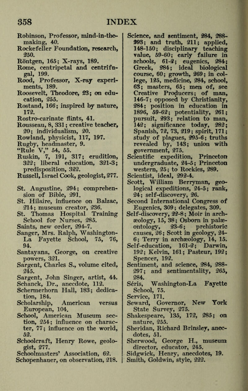 Robinson, Professor, mind-in-the- making, 40. Rockefeller Foundation, research, 250. Rontgen, 165; X-rays, 189. Rome, centripetal and centrifu¬ gal, 199. Rood, Professor, X-ray experi¬ ments, 189. Roosevelt, Theodore, 23; on edu¬ cation, 255. Rostand, 166; inspired by nature, 172. Rostro-carinate flints, 41. Rousseau, 8, 331; creative teacher, 20; individualism, 20. Rowland, physicist, 117, 197. Rugby, headmaster, 9. “Rule V,” 54, 55. Ruskin, 7, 191, 317; erudition, 322; liberal education, 321-3; predisposition, 322. Russell, Israel Cook, geologist, 277. St. Augustine, 294; comprehen¬ sion of Bible, 291. St. Hilaire, influence on Balzac, 214; museum creator, 236. St. Thomas Hospital Training School for Nurses, 285. Saints, new order, 294-7. Sanger, Mrs. Ralph, Washington- La Fayette School, 75, 76, 94. Santayana, George, on creative powers, 321. Sargent, Charles S., volume cited, 245. Sargent, John Singer, artist, 44. Schanck, Dr., anecdote, 112. Schermerhom Hall, 183; dedica¬ tion, 184. Scholarship, American versus European, 104. School, American Museum sec¬ tion, 254; influence on charac¬ ter, 77; influence on the world, 52. Schoolcraft, Henry Rowe, geolo¬ gist, 277. Schoolmasters’ Association, 62. Schopenhauer, on observation, 218. Science, and sentiment, 284, 288- 293; and truth, 211; applied, 148-150; disciplinary teaching value, 59-60; early failure in schools, 61-2; eugenics, 284; Greek, 284; ideal biological course, 60; growth, 269; in col¬ lege, 125, medicine, 284, school, 63; masters, 65; men of, see Creative Producers; of man, 146-7; opposed by Christianity, 284; position in education in 1896, 59-62; potentiality, 261; pursuit, 293; relation to man, 142; significance today, 282; Spanish, 72, 73, 219; spirit, 171; study of plagues, 295-6; truths revealed by, 143; union with government, 275. Scientific expedition, Princeton undergraduate, 24-5; Princeton western, 25; to Rockies, 289. Scientist, ideal, 292-4. Scott, William Berryman, geo¬ logical expeditions, 24-5; rank, 24; self-discovery, 26. Second International Congress of Eugenics, 309; delegates, 309. Self-discovery, 22-8; Moir in arch¬ aeology, 15, 38; Osborn in palae¬ ontology, 23-6; prehistoric causes, 26; Scott in geology, 24- 6; Terry in archaeology, 14, 15. Self-education, 161-2; Darwin, 192; Kelvin, 161; Pasteur, 192; Spencer, 192. Sentiment, and science, 284, 288- 297; and sentimentality, 265, 284. Seris, Washington-La Fayette School, 75. Service, 171. Seward, Governor, New York State Survey, 275. Shakespeare, 135, 172, 285; on nature, 255. Sheridan, Richard Brinsley, anec¬ dotes, 51. Sherwood, George H., museum director, educator, 245. Sidgwick, Henry, anecdotes, 19. Smith, Goldwin, style, 222.