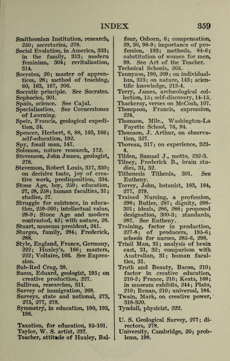 Smithsonian Institution, research, 250; secretaries, 278. Social Evolution, in America, 333; in the family, 313; modem feminism, 304; revitalization, 314. Socrates, 20; master of appren¬ tices, 28; method of teaching, 60, 163, 167, 206. Socratic principle. See Socrates. Sophocles, 301. Spain, science. See Cajal. Specialization. See Cornerstones of Learning. Speir, Francis, geological expedi¬ tion, 24. Spencer, Herbert, 8, 88, 160, 166; self-education, 192. Spy, fossil man, 147. Solomon, nature research, 172. Stevenson, John James, geologist, 278. Stevenson, Robert Louis, 317, 330; on decisive taste, joy of crea¬ tive work, predisposition, 334. Stone Age, boy, 259; education, 27, 28, 258; human faculties, 31; studies, 27. Struggle for existence, in educa¬ tion, 259-260; intellectual value, 28-9; Stone Age and modern contrasted, 42; with nature, 28. Stuart, museum president, 241. Sturges, family, 284; Frederick, 288. Style, England, France, Germany, 222; Huxley’s, 166; masters, 222; Voltaire, 166. See Expres¬ sion. Sub-Red Crag, 38. Suess, Eduard, geologist, 195; on creative production, 227. Sullivan, researches, 311. Survey of immigration, 268. Surveys, state and national, 273, 275, 277, 278. Symmetry, in education, 190, 193, 196. Taxation, for education, 95-101. Taylor, W. S. artist, 237. Teacher, attitmde of Huxley, Bal¬ four, Osborn, 6; compensation, 29, 30, 98-9; importance of pro¬ fession, 193; methods, 84-6; substitution of women for men, 99. See Art of the Teacher. Technical Schools, 205. Tennyson, 190, 209; on individual¬ ism, 313; on nature, 143; scien¬ tific knowledge, 213-4. Terry, James, archaeological col¬ lection, 15; self-discovery, 14-15. Thackeray, verses on McCosh, 107. Thompson, Francis, expression, 224. Thomson, Mile., Washington-La Fayette School, 76, 94. Thomson, J. Arthur, on observa¬ tion, 327. Thoreau, 317; on experience, 323- 4. Tilden, Samuel J., motto, 232-3. Tilney, Frederick B., brain stu¬ dies, 31, 32. Tithenesis Tithenia, 301. See Eutheny. Torrey, John, botanist, 183, 184, 277, 279. Trained Nursing, a profession, 298; Butler, 287; dignity, 298- 301; ideals, 286, 288; proposed designation, 300-3; standards, 287. See Eutheny. Training, factor in production, 227-8; of producers, 195-6; schools for nurses, 285-6, 298. Trinil Man, 31; analysis of brain cast, 31, 32; comparison with Australian, 31; human facul¬ ties, 31. Truth and Beauty, Bacon, 210; factor in creative education, 210-2; France, 210; Keats, 168; in museum exhibits, 244; Plato, 210; Renan, 210; universal, 184. Twain, Mark, on creative power, 318-320. Tyndall, physicist, 222. U. S. Geological Survey, 277; di¬ rectors, 278. University, Cambridge, 20; prob¬ lems, 198.
