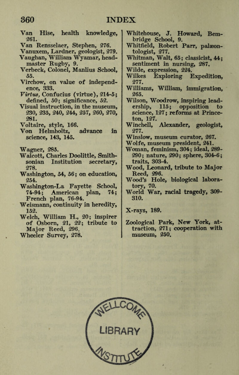 Van Hise, health knowledge, 261. Van Rensselaer, Stephen, 276. Vanuxem, Lardner, geologist, 279. Vaughan, William Wyamar, head¬ master Rugby, 9. Verbeck, Colonel, Manlius School, 55. Virchow, on value of independ¬ ence, 333. Virtus, Confucius (virtue), 214-5; defined, 50; significance, 52. Visual instruction, in the museum, 230, 235, 240, 244, 257, 260, 270, 281. Voltaire, style, 166. Von Helmholtz, advance in science, 143, 145. Wagner, 285. Walcott, Charles Doolittle, Smith¬ sonian Institution secretary, 278. Washington, 54, 56; on education, 254. Washington-La Fayette School, 74-94; American plan, 74; French plan, 76-94. Weismann, continuity in heredity, 152. Welch, William H., 20; inspirer of Osborn, 21, 22; tribute to Major Reed, 296. Wheeler Survey, 278. Whitehouse, J. Howard, Bem- bridge School, 9. Whitfield, Robert Parr, palaeon¬ tologist, 277. Whitman, Walt, 65; classicist, 44; sentiment in nursing, 287. Wilde, expression, 224. Wilkes Exploring Expedition, 277. Williams, William, immigration, 265. Wilson, Woodrow, inspiring lead¬ ership, 115; opposition to science, 127; reforms at Prince¬ ton, 127. Winchell, Alexander, geologist, 277. Winslow, museum curator, 267. Wolfe, museum president, 241. Woman, feminism, 304; ideal, 289- 290; nature, 290; sphere, 304-6; traits, 303-4. Wood, Leonard, tribute to Major Reed, 296. Wood’s Hole, biological labora¬ tory, 70. World War, racial tragedy, 309- 310. X-rays, 189. Zoological Park, New York, at¬ traction, 271; cooperation with museum, 250. library