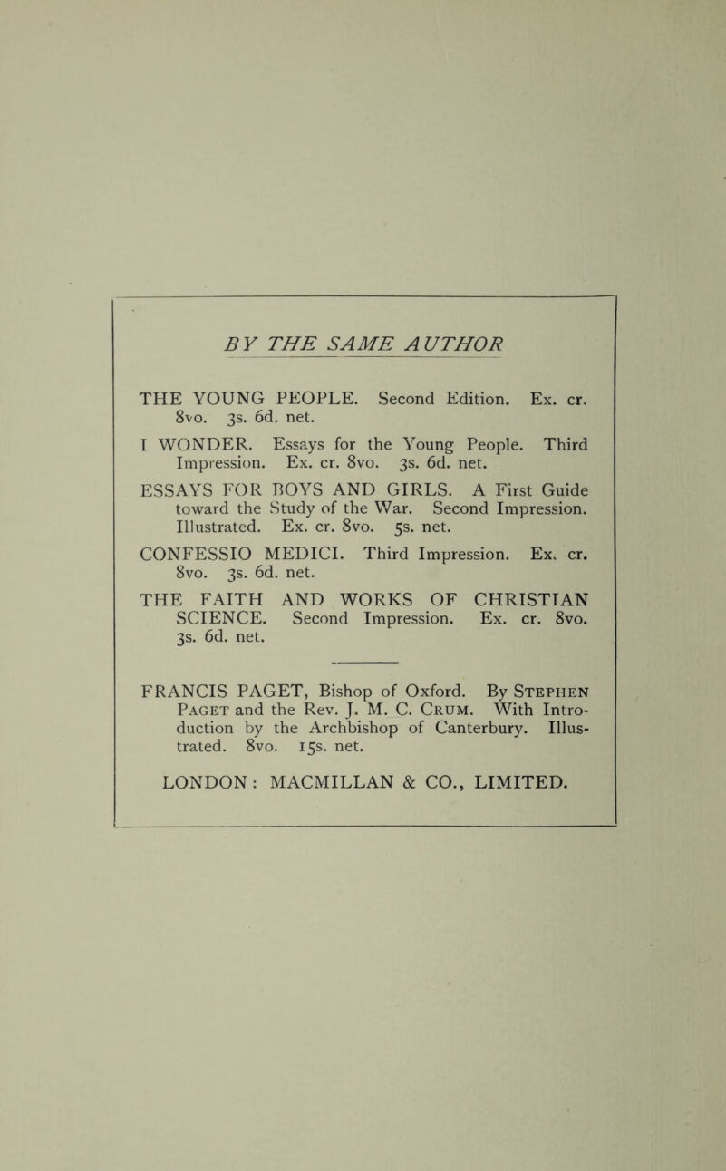 BY THE SAME AUTHOR THE YOUNG PEOPLE. Second Edition. Ex. cr. 8vo. 3s. 6d. net. I WONDER. Essays for the Young People. Third Impression. Ex. cr. 8vo. 3s. 6d. net. ESSAYS FOR ROYS AND GIRLS. A First Guide toward the Study of the War. Second Impression. Illustrated. Ex. cr. 8vo. 5s. net. CONFESSIO MEDICI. Third Impression. Ex. cr. 8vo. 3s. 6d. net. THE FAITH AND WORKS OF CHRISTIAN SCIENCE. Second Impression. Ex. cr. 8vo. 3s. 6d. net. FRANCIS PAGET, Bishop of Oxford. By Stephen Paget and the Rev. J. M. C. Crum. With Intro¬ duction by the Archbishop of Canterbury. Illus¬ trated. 8vo. 15s. net. LONDON: MACMILLAN & CO., LIMITED.