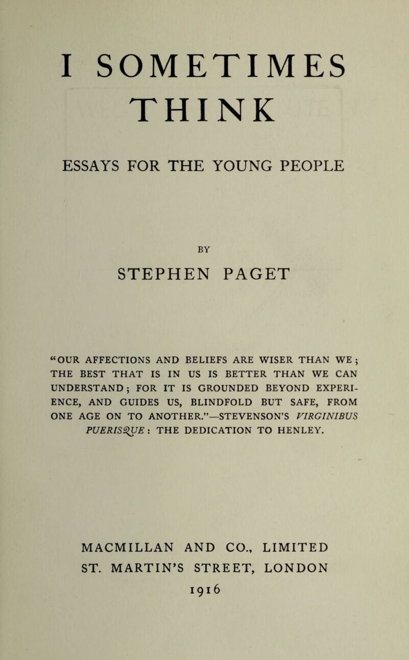 THINK ESSAYS FOR THE YOUNG PEOPLE BY STEPHEN PAGET “OUR AFFECTIONS AND BELIEFS ARE WISER THAN WE; THE BEST THAT IS IN US IS BETTER THAN WE CAN UNDERSTAND; FOR IT IS GROUNDED BEYOND EXPERI¬ ENCE, AND GUIDES US, BLINDFOLD BUT SAFE, FROM ONE AGE ON TO ANOTHER.”—STEVENSON’S VIRGINIBUS PUERIS^UE : THE DEDICATION TO HENLEY. MACMILLAN AND CO., LIMITED ST. MARTIN’S STREET, LONDON 1916