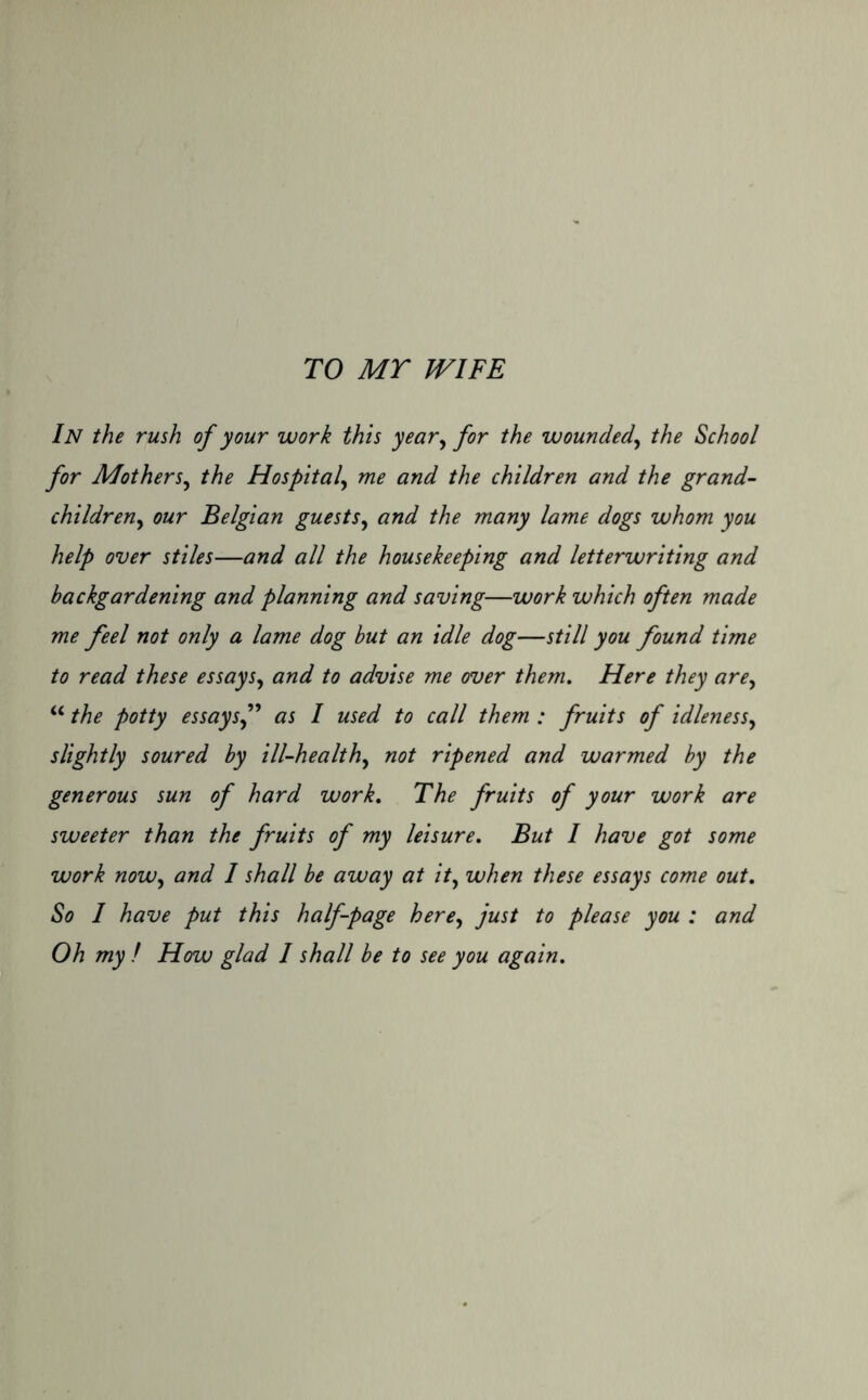 TO MY WIFE In the rush of your work this year, for the wounded, the School for Motherj, the Hospital, and the children and the grand- children, Belgian guests, whom you help over stiles—and all the housekeeping and letterwriting and backgardening and planning and saving—work which often made me feel not only a lame dog but an idle dog—still you found time to read these essays, and to advise me over them. Here they are, “ the potty essays f as I used to call them : fruits of idleness, slightly soured by ill-healthy not ripened and warmed by the generous sun of hard work. The fruits of your work are sweeter than the fruits of my leisure. But I have got some work now, and 1 shall be away at it, when these essays come out. So I have put this half-page here, just to please you : and Oh my ! How glad I shall be to see you again.