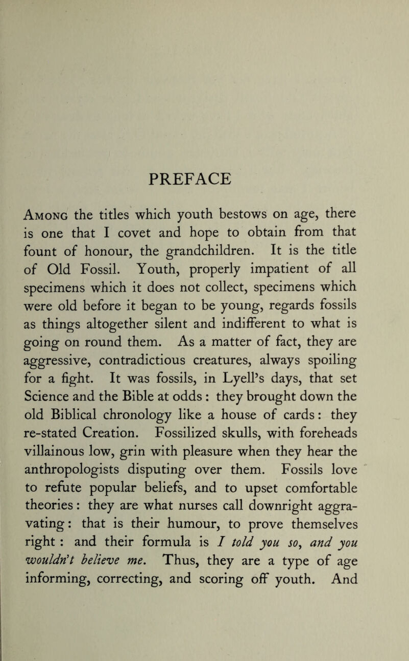 Among the titles which youth bestows on age, there is one that I covet and hope to obtain from that fount of honour, the grandchildren. It is the title of Old Fossil. Youth, properly impatient of all specimens which it does not collect, specimens which were old before it began to be young, regards fossils as things altogether silent and indifferent to what is going on round them. As a matter of fact, they are aggressive, contradictious creatures, always spoiling for a fight. It was fossils, in Lyell’s days, that set Science and the Bible at odds : they brought down the old Biblical chronology like a house of cards: they re-stated Creation. Fossilized skulls, with foreheads villainous low, grin with pleasure when they hear the anthropologists disputing over them. Fossils love to refute popular beliefs, and to upset comfortable theories: they are what nurses call downright aggra¬ vating: that is their humour, to prove themselves right : and their formula is I told you so, and you wouldn't believe me. Thus, they are a type of age informing, correcting, and scoring off youth. And