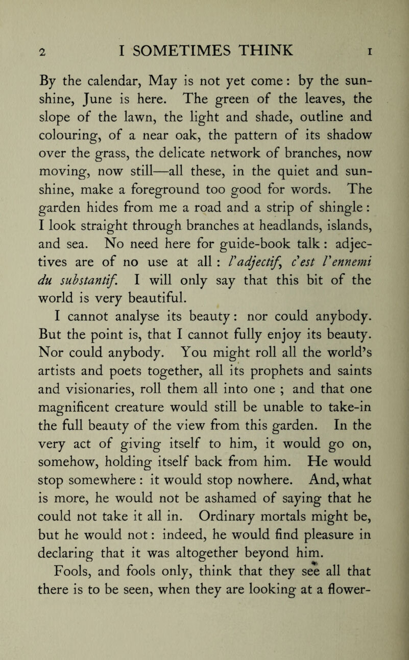 By the calendar, May is not yet come: by the sun¬ shine, June is here. The green of the leaves, the slope of the lawn, the light and shade, outline and colouring, of a near oak, the pattern of its shadow over the grass, the delicate network of branches, now moving, now still—all these, in the quiet and sun¬ shine, make a foreground too good for words. The garden hides from me a road and a strip of shingle: I look straight through branches at headlands, islands, and sea. No need here for guide-book talk: adjec¬ tives are of no use at all : F adjectif^ c est Fennemi du substantif. I will only say that this bit of the world is very beautiful. I cannot analyse its beauty: nor could anybody. But the point is, that I cannot fully enjoy its beauty. Nor could anybody. You might roll all the world’s artists and poets together, all its prophets and saints and visionaries, roll them all into one ; and that one magnificent creature would still be unable to take-in the full beauty of the view from this garden. In the very act of giving itself to him, it would go on, somehow, holding itself back from him. He would stop somewhere : it would stop nowhere. And, what is more, he would not be ashamed of saying that he could not take it all in. Ordinary mortals might be, but he would not: indeed, he would find pleasure in declaring that it was altogether beyond him. Fools, and fools only, think that they see all that there is to be seen, when they are looking at a flower-